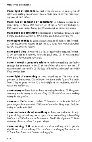 make eyes at someone to flirt with someone. ᮀ Tom spent all
afternoon making eyes at Ann. ᮀ How could they sit there in class mak-
ing eyes at each other?
make fun of someone or something to ridicule someone or
something. ᮀ Please stop making fun of me. It hurts my feelings. ᮀ
Billy teases and makes fun of people a lot, but he means no harm.
make good as something to succeed in a particular role. ᮀ I hope
I make good as a teacher. ᮀ John made good as a soccer player.
make good money to earn a large amount of money. (Informal.)
ᮀ Ann makes good money at her job. ᮀ I don’t know what she does,
but she makes good money.
make good time to proceed at a fast or reasonable rate. (Informal.)
ᮀ On our trip to Brighton, we made good time. ᮀ I’m making good
time, but I have a long way to go.
make it worth someone’s while to make something profitable
enough for someone to do. ᮀ If you deliver this parcel for me, I’ll
make it worth your while. ᮀ The boss said he’d make it worth our while
if we worked late.
make light of something to treat something as if it were unim-
portant or humorous. ᮀ I wish you wouldn’t make light of his prob-
lems. They’re quite serious. ᮀ I make light of my problems, and that
makes me feel better.
make merry to have fun; to have an enjoyable time. ᮀ The guests
certainly made merry at the wedding. ᮀ The children were making
merry in the garden.
make mischief to cause trouble. ᮀ Bob loves to make mischief and
get other people into trouble. ᮀ Don’t believe what Mary says. She’s just
trying to make mischief.
make no bones about something to have no hesitation in say-
ing or doing something; to be open about something. (Something
is often it.) ᮀ Fred made no bones about his dislike of games. ᮀ Make
no bones about it, Mary is a great singer.
make nothing of it not to understand something; not to get the
significance of something. ᮀ I could make nothing of his statement.
ᮀ I saw him leave, but I made nothing of it.
make eyes at someone
116
 
