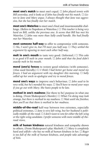 meet one’s match to meet one’s equal. ᮀ John played tennis with
Bill yesterday, and it looks as if John has finally met his match. ᮀ Lis-
ten to Jane and Mary argue. I always thought that Jane was aggres-
sive, but she has finally met her match.
meet one’s Waterloo to meet one’s final and insurmountable chal-
lenge. (Refers to Napoleon at Waterloo.) ᮀ This teacher is being very
hard on Bill, unlike the previous one. It seems that Bill has met his
Waterloo. ᮀ John was more than Sally could handle. She had finally
met her Waterloo.
meet someone half-way to offer to compromise with someone.
ᮀ No, I won’t give in, but I’ll meet you half-way. ᮀ They settled the
argument by agreeing to meet each other half-way.
melt in one’s mouth to taste very good. (Informal.) ᮀ This cake
is so good it’ll melt in your mouth. ᮀ John said that the food didn’t
exactly melt in his mouth.
mend (one’s) fences to restore good relations (with someone).
(Also used literally.) ᮀ I think I had better get home and mend my
fences. I had an argument with my daughter this morning. ᮀ Sally
called up her uncle to apologize and try to mend fences.
mend one’s ways to improve one’s behaviour. ᮀ John used to be
very wild, but he’s mended his ways. ᮀ You’ll have to mend your ways
if you go out with Mary. She hates people to be late.
method in one’s madness [for there to be] purpose in what one
is doing. (From Shakespeare’s Hamlet.) ᮀ What I’m doing may look
strange, but there is method in my madness. ᮀ Wait until she finishes;
then you’ll see that there is method in her madness.
middle-of-the-road half-way between two extremes, especially
political extremes. ᮀ Jane is very left-wing, but her husband is polit-
ically middle-of-the-road. ᮀ I don’t want to vote for either the left-wing
or the right-wing candidate. I prefer someone with more middle-of-the-
road views.
milk of human kindness natural kindness and sympathy shown
to others. (From Shakespeare’s play Macbeth.) ᮀ Mary is completely
hard and selfish—she has no milk of human kindness in her. ᮀ Roger
is too full of the milk of human kindness, and people take advantage
of him.
milk of human kindness
119
 