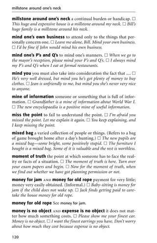 millstone around one’s neck a continual burden or handicap. ᮀ
This huge and expensive house is a millstone around my neck. ᮀ Bill’s
huge family is a millstone around his neck.
mind one’s own business to attend only to the things that per-
sonally concern one. ᮀ Leave me alone, Bill. Mind your own business.
ᮀ I’d be fine if John would mind his own business.
mind one’s P’s and Q’s to mind one’s manners. ᮀ When we go to
the mayor’s reception, please mind your P’s and Q’s. ᮀ I always mind
my P’s and Q’s when I eat at formal restaurants.
mind you you must also take into consideration the fact that .... ᮀ
He’s very well dressed, but mind you he’s got plenty of money to buy
clothes. ᮀ Jean is unfriendly to me, but mind you she’s never very nice
to anyone.
mine of information someone or something that is full of infor-
mation. ᮀ Grandfather is a mine of information about World War I.
ᮀ The new encyclopaedia is a positive mine of useful information.
miss the point to fail to understand the point. ᮀ I’m afraid you
missed the point. Let me explain it again. ᮀ You keep explaining, and
I keep missing the point.
mixed bag a varied collection of people or things. (Refers to a bag
of game brought home after a day’s hunting.) ᮀ The new pupils are
a mixed bag—some bright, some positively stupid. ᮀ The furniture I
bought is a mixed bag. Some of it is valuable and the rest is worthless.
moment of truth the point at which someone has to face the real-
ity or facts of a situation. ᮀ The moment of truth is here. Turn over
your exam papers and begin. ᮀ Now for the moment of truth, when
we find out whether we have got planning permission or not.
money for jam and money for old rope payment for very little;
money very easily obtained. (Informal.) ᮀ Baby-sitting is money for
jam if the child does not wake up. ᮀ Jack finds getting paid to care-
take the house money for old rope.
money for old rope See money for jam.
money is no object and expense is no object it does not mat-
ter how much something costs. ᮀ Please show me your finest car.
Money is no object. ᮀ I want the finest earrings you have. Don’t worry
about how much they cost because expense is no object.
millstone around one’s neck
120
 