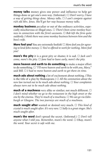money talks money gives one power and influence to help get
things done or get one’s own way. (Informal.) ᮀ Don’t worry, I have
a way of getting things done. Money talks. ᮀ I can’t compete against
rich old Mrs. Jones. She’ll get her way because money talks.
monkey business peculiar or out of the ordinary activities, espe-
cially mischievous or illegal ones. ᮀ There’s been some monkey busi-
ness in connection with the firm’s accounts. ᮀ Bob left the firm quite
suddenly. I think there was some monkey business between him and the
boss’s wife.
More fool you! You are extremely foolish! ᮀ More fool you for agree-
ing to lend John money. ᮀ You’ve offered to work for nothing. More fool
you!
more’s the pity it is a great pity or shame; it is sad. ᮀ Jack can’t
come, more’s the pity. ᮀ Jane had to leave early, more’s the pity.
move heaven and earth to do something to make a major effort
to do something. ᮀ “I’ll move heaven and earth to be with you, Mary,”
said Bill. ᮀ I had to move heaven and earth to get there on time.
much ado about nothing a lot of excitement about nothing. (This
is the title of a play by Shakespeare.) ᮀ All the commotion about the
new law turned out to be much ado about nothing. ᮀ Your complaints
always turn out to be much ado about nothing.
much of a muchness very alike or similar; not much different. ᮀ
I don’t mind whether we go to the restaurant in the high street or the
one by the cinema. They’re much of a muchness. ᮀ We can go via Edin-
burgh or Glasgow. The two journeys are much of a muchness.
much sought after wanted or desired very much. ᮀ This kind of
crystal is much sought after. It’s very rare. ᮀ Sally is a great singer. She’s
much sought after.
mum’s the word don’t spread the secret. (Informal.) ᮀ Don’t tell
anyone what I told you. Remember, mum’s the word. ᮀ Okay, mum’s
the word. Your secret is safe with me.
mum’s the word
121
 