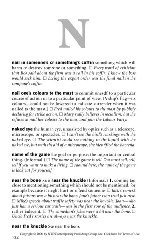 Nnail in someone’s or something’s coffin something which will
harm or destroy someone or something. ᮀ Every word of criticism
that Bob said about the firm was a nail in his coffin. I knew the boss
would sack him. ᮀ Losing the export order was the final nail in the
company’s coffin.
nail one’s colours to the mast to commit oneself to a particular
course of action or to a particular point of view. (A ship’s flag—its
colours—could not be lowered to indicate surrender when it was
nailed to the mast.) ᮀ Fred nailed his colours to the mast by publicly
declaring for strike action. ᮀ Mary really believes in socialism, but she
refuses to nail her colours to the mast and join the Labour Party.
naked eye the human eye, unassisted by optics such as a telescope,
microscope, or spectacles. ᮀ I can’t see the bird’s markings with the
naked eye. ᮀ The scientist could see nothing in the liquid with the
naked eye, but with the aid of a microscope, she identified the bacteria.
name of the game the goal or purpose; the important or central
thing. (Informal.) ᮀ The name of the game is sell. You must sell, sell,
sell if you want to make a living. ᮀ Around here, the name of the game
is look out for yourself.
near the bone and near the knuckle (Informal.) 1. coming too
close to mentioning something which should not be mentioned, for
example because it might hurt or offend someone. ᮀ Jack’s remark
about prisons was a bit near the bone. Jane’s father is on trial just now.
ᮀ Mike’s speech about traffic safety was near the knuckle. Joan—who
just had a serious car crash—was in the first row of the audience. 2.
rather indecent. ᮀ The comedian’s jokes were a bit near the bone. ᮀ
Uncle Fred’s stories are always near the knuckle.
near the knuckle See near the bone.
122
Copyright © 2000 by NTC/Contemporary Publishing Group, Inc. Click here for Terms of Use.
 