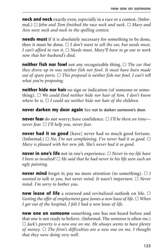 neck and neck exactly even, especially in a race or a contest. (Infor-
mal.) ᮀ John and Tom finished the race neck and neck. ᮀ Mary and
Ann were neck and neck in the spelling contest.
needs must if it is absolutely necessary for something to be done,
then it must be done. ᮀ I don’t want to sell the car, but needs must.
I can’t afford to run it. ᮀ Needs must. Mary’ll have to go out to work
now that her husband’s died.
neither fish nor fowl not any recognizable thing. ᮀ The car that
they drove up in was neither fish nor fowl. It must have been made
out of spare parts. ᮀ This proposal is neither fish nor fowl. I can’t tell
what you’re proposing.
neither hide nor hair no sign or indication (of someone or some-
thing). ᮀ We could find neither hide nor hair of him. I don’t know
where he is. ᮀ I could see neither hide nor hair of the children.
never darken my door again See not to darken someone’s door.
never fear do not worry; have confidence. ᮀ I’ll be there on time—
never fear. ᮀ I’ll help you, never fear.
never had it so good [have] never had so much good fortune.
(Informal.) ᮀ No, I’m not complaining. I’ve never had it so good. ᮀ
Mary is pleased with her new job. She’s never had it so good.
never in one’s life not in one’s experience. ᮀ Never in my life have
I been so insulted! ᮀ He said that he had never in his life seen such an
ugly painting.
never mind forget it; pay no more attention (to something). ᮀ I
wanted to talk to you, but never mind. It wasn’t important. ᮀ Never
mind. I’m sorry to bother you.
new lease of life a renewed and revitalized outlook on life. ᮀ
Getting the offer of employment gave James a new lease of life. ᮀ When
I got out of the hospital, I felt I had a new lease of life.
new one on someone something one has not heard before and
that one is not ready to believe. (Informal. The someone is often me.)
ᮀ Jack’s poverty is a new one on me. He always seems to have plenty
of money. ᮀ The firm’s difficulties are a new one on me. I thought
that they were doing very well.
new one on someone
123
 