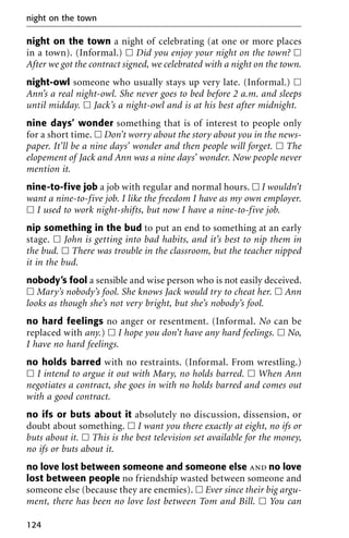night on the town a night of celebrating (at one or more places
in a town). (Informal.) ᮀ Did you enjoy your night on the town? ᮀ
After we got the contract signed, we celebrated with a night on the town.
night-owl someone who usually stays up very late. (Informal.) ᮀ
Ann’s a real night-owl. She never goes to bed before 2 a.m. and sleeps
until midday. ᮀ Jack’s a night-owl and is at his best after midnight.
nine days’ wonder something that is of interest to people only
for a short time. ᮀ Don’t worry about the story about you in the news-
paper. It’ll be a nine days’ wonder and then people will forget. ᮀ The
elopement of Jack and Ann was a nine days’ wonder. Now people never
mention it.
nine-to-five job a job with regular and normal hours. ᮀ I wouldn’t
want a nine-to-five job. I like the freedom I have as my own employer.
ᮀ I used to work night-shifts, but now I have a nine-to-five job.
nip something in the bud to put an end to something at an early
stage. ᮀ John is getting into bad habits, and it’s best to nip them in
the bud. ᮀ There was trouble in the classroom, but the teacher nipped
it in the bud.
nobody’s fool a sensible and wise person who is not easily deceived.
ᮀ Mary’s nobody’s fool. She knows Jack would try to cheat her. ᮀ Ann
looks as though she’s not very bright, but she’s nobody’s fool.
no hard feelings no anger or resentment. (Informal. No can be
replaced with any.) ᮀ I hope you don’t have any hard feelings. ᮀ No,
I have no hard feelings.
no holds barred with no restraints. (Informal. From wrestling.)
ᮀ I intend to argue it out with Mary, no holds barred. ᮀ When Ann
negotiates a contract, she goes in with no holds barred and comes out
with a good contract.
no ifs or buts about it absolutely no discussion, dissension, or
doubt about something. ᮀ I want you there exactly at eight, no ifs or
buts about it. ᮀ This is the best television set available for the money,
no ifs or buts about it.
no love lost between someone and someone else and no love
lost between people no friendship wasted between someone and
someone else (because they are enemies). ᮀ Ever since their big argu-
ment, there has been no love lost between Tom and Bill. ᮀ You can
night on the town
124
 