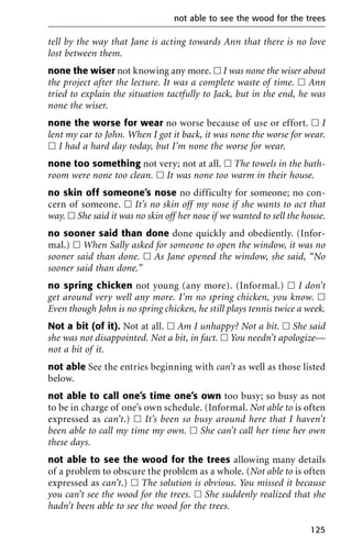 tell by the way that Jane is acting towards Ann that there is no love
lost between them.
none the wiser not knowing any more. ᮀ I was none the wiser about
the project after the lecture. It was a complete waste of time. ᮀ Ann
tried to explain the situation tactfully to Jack, but in the end, he was
none the wiser.
none the worse for wear no worse because of use or effort. ᮀ I
lent my car to John. When I got it back, it was none the worse for wear.
ᮀ I had a hard day today, but I’m none the worse for wear.
none too something not very; not at all. ᮀ The towels in the bath-
room were none too clean. ᮀ It was none too warm in their house.
no skin off someone’s nose no difficulty for someone; no con-
cern of someone. ᮀ It’s no skin off my nose if she wants to act that
way. ᮀ She said it was no skin off her nose if we wanted to sell the house.
no sooner said than done done quickly and obediently. (Infor-
mal.) ᮀ When Sally asked for someone to open the window, it was no
sooner said than done. ᮀ As Jane opened the window, she said, “No
sooner said than done.”
no spring chicken not young (any more). (Informal.) ᮀ I don’t
get around very well any more. I’m no spring chicken, you know. ᮀ
Even though John is no spring chicken, he still plays tennis twice a week.
Not a bit (of it). Not at all. ᮀ Am I unhappy? Not a bit. ᮀ She said
she was not disappointed. Not a bit, in fact. ᮀ You needn’t apologize—
not a bit of it.
not able See the entries beginning with can’t as well as those listed
below.
not able to call one’s time one’s own too busy; so busy as not
to be in charge of one’s own schedule. (Informal. Not able to is often
expressed as can’t.) ᮀ It’s been so busy around here that I haven’t
been able to call my time my own. ᮀ She can’t call her time her own
these days.
not able to see the wood for the trees allowing many details
of a problem to obscure the problem as a whole. (Not able to is often
expressed as can’t.) ᮀ The solution is obvious. You missed it because
you can’t see the wood for the trees. ᮀ She suddenly realized that she
hadn’t been able to see the wood for the trees.
not able to see the wood for the trees
125
 