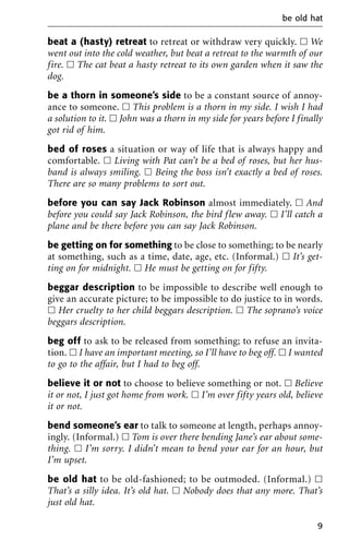 beat a (hasty) retreat to retreat or withdraw very quickly. ᮀ We
went out into the cold weather, but beat a retreat to the warmth of our
fire. ᮀ The cat beat a hasty retreat to its own garden when it saw the
dog.
be a thorn in someone’s side to be a constant source of annoy-
ance to someone. ᮀ This problem is a thorn in my side. I wish I had
a solution to it. ᮀ John was a thorn in my side for years before I finally
got rid of him.
bed of roses a situation or way of life that is always happy and
comfortable. ᮀ Living with Pat can’t be a bed of roses, but her hus-
band is always smiling. ᮀ Being the boss isn’t exactly a bed of roses.
There are so many problems to sort out.
before you can say Jack Robinson almost immediately. ᮀ And
before you could say Jack Robinson, the bird flew away. ᮀ I’ll catch a
plane and be there before you can say Jack Robinson.
be getting on for something to be close to something; to be nearly
at something, such as a time, date, age, etc. (Informal.) ᮀ It’s get-
ting on for midnight. ᮀ He must be getting on for fifty.
beggar description to be impossible to describe well enough to
give an accurate picture; to be impossible to do justice to in words.
ᮀ Her cruelty to her child beggars description. ᮀ The soprano’s voice
beggars description.
beg off to ask to be released from something; to refuse an invita-
tion. ᮀ I have an important meeting, so I’ll have to beg off. ᮀ I wanted
to go to the affair, but I had to beg off.
believe it or not to choose to believe something or not. ᮀ Believe
it or not, I just got home from work. ᮀ I’m over fifty years old, believe
it or not.
bend someone’s ear to talk to someone at length, perhaps annoy-
ingly. (Informal.) ᮀ Tom is over there bending Jane’s ear about some-
thing. ᮀ I’m sorry. I didn’t mean to bend your ear for an hour, but
I’m upset.
be old hat to be old-fashioned; to be outmoded. (Informal.) ᮀ
That’s a silly idea. It’s old hat. ᮀ Nobody does that any more. That’s
just old hat.
be old hat
9
 