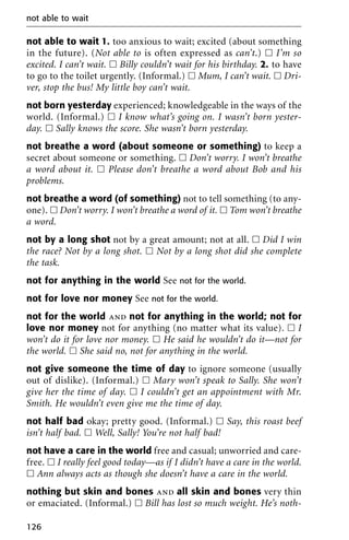 not able to wait 1. too anxious to wait; excited (about something
in the future). (Not able to is often expressed as can’t.) ᮀ I’m so
excited. I can’t wait. ᮀ Billy couldn’t wait for his birthday. 2. to have
to go to the toilet urgently. (Informal.) ᮀ Mum, I can’t wait. ᮀ Dri-
ver, stop the bus! My little boy can’t wait.
not born yesterday experienced; knowledgeable in the ways of the
world. (Informal.) ᮀ I know what’s going on. I wasn’t born yester-
day. ᮀ Sally knows the score. She wasn’t born yesterday.
not breathe a word (about someone or something) to keep a
secret about someone or something. ᮀ Don’t worry. I won’t breathe
a word about it. ᮀ Please don’t breathe a word about Bob and his
problems.
not breathe a word (of something) not to tell something (to any-
one). ᮀ Don’t worry. I won’t breathe a word of it. ᮀ Tom won’t breathe
a word.
not by a long shot not by a great amount; not at all. ᮀ Did I win
the race? Not by a long shot. ᮀ Not by a long shot did she complete
the task.
not for anything in the world See not for the world.
not for love nor money See not for the world.
not for the world and not for anything in the world; not for
love nor money not for anything (no matter what its value). ᮀ I
won’t do it for love nor money. ᮀ He said he wouldn’t do it—not for
the world. ᮀ She said no, not for anything in the world.
not give someone the time of day to ignore someone (usually
out of dislike). (Informal.) ᮀ Mary won’t speak to Sally. She won’t
give her the time of day. ᮀ I couldn’t get an appointment with Mr.
Smith. He wouldn’t even give me the time of day.
not half bad okay; pretty good. (Informal.) ᮀ Say, this roast beef
isn’t half bad. ᮀ Well, Sally! You’re not half bad!
not have a care in the world free and casual; unworried and care-
free. ᮀ I really feel good today—as if I didn’t have a care in the world.
ᮀ Ann always acts as though she doesn’t have a care in the world.
nothing but skin and bones and all skin and bones very thin
or emaciated. (Informal.) ᮀ Bill has lost so much weight. He’s noth-
not able to wait
126
 