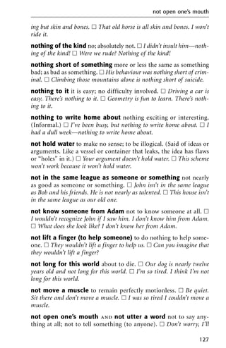 ing but skin and bones. ᮀ That old horse is all skin and bones. I won’t
ride it.
nothing of the kind no; absolutely not. ᮀ I didn’t insult him—noth-
ing of the kind! ᮀ Were we rude? Nothing of the kind!
nothing short of something more or less the same as something
bad; as bad as something. ᮀ His behaviour was nothing short of crim-
inal. ᮀ Climbing those mountains alone is nothing short of suicide.
nothing to it it is easy; no difficulty involved. ᮀ Driving a car is
easy. There’s nothing to it. ᮀ Geometry is fun to learn. There’s noth-
ing to it.
nothing to write home about nothing exciting or interesting.
(Informal.) ᮀ I’ve been busy, but nothing to write home about. ᮀ I
had a dull week—nothing to write home about.
not hold water to make no sense; to be illogical. (Said of ideas or
arguments. Like a vessel or container that leaks, the idea has flaws
or “holes” in it.) ᮀ Your argument doesn’t hold water. ᮀ This scheme
won’t work because it won’t hold water.
not in the same league as someone or something not nearly
as good as someone or something. ᮀ John isn’t in the same league
as Bob and his friends. He is not nearly as talented. ᮀ This house isn’t
in the same league as our old one.
not know someone from Adam not to know someone at all. ᮀ
I wouldn’t recognize John if I saw him. I don’t know him from Adam.
ᮀ What does she look like? I don’t know her from Adam.
not lift a finger (to help someone) to do nothing to help some-
one. ᮀ They wouldn’t lift a finger to help us. ᮀ Can you imagine that
they wouldn’t lift a finger?
not long for this world about to die. ᮀ Our dog is nearly twelve
years old and not long for this world. ᮀ I’m so tired. I think I’m not
long for this world.
not move a muscle to remain perfectly motionless. ᮀ Be quiet.
Sit there and don’t move a muscle. ᮀ I was so tired I couldn’t move a
muscle.
not open one’s mouth and not utter a word not to say any-
thing at all; not to tell something (to anyone). ᮀ Don’t worry, I’ll
not open one’s mouth
127
 