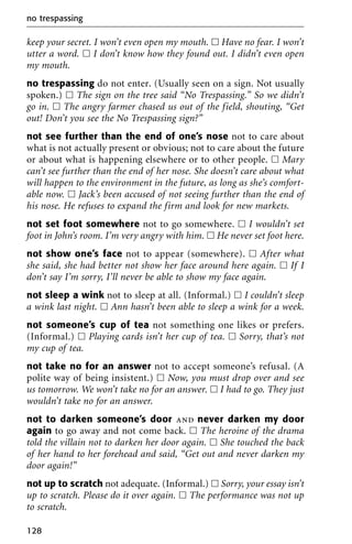 keep your secret. I won’t even open my mouth. ᮀ Have no fear. I won’t
utter a word. ᮀ I don’t know how they found out. I didn’t even open
my mouth.
no trespassing do not enter. (Usually seen on a sign. Not usually
spoken.) ᮀ The sign on the tree said “No Trespassing.” So we didn’t
go in. ᮀ The angry farmer chased us out of the field, shouting, “Get
out! Don’t you see the No Trespassing sign?”
not see further than the end of one’s nose not to care about
what is not actually present or obvious; not to care about the future
or about what is happening elsewhere or to other people. ᮀ Mary
can’t see further than the end of her nose. She doesn’t care about what
will happen to the environment in the future, as long as she’s comfort-
able now. ᮀ Jack’s been accused of not seeing further than the end of
his nose. He refuses to expand the firm and look for new markets.
not set foot somewhere not to go somewhere. ᮀ I wouldn’t set
foot in John’s room. I’m very angry with him. ᮀ He never set foot here.
not show one’s face not to appear (somewhere). ᮀ After what
she said, she had better not show her face around here again. ᮀ If I
don’t say I’m sorry, I’ll never be able to show my face again.
not sleep a wink not to sleep at all. (Informal.) ᮀ I couldn’t sleep
a wink last night. ᮀ Ann hasn’t been able to sleep a wink for a week.
not someone’s cup of tea not something one likes or prefers.
(Informal.) ᮀ Playing cards isn’t her cup of tea. ᮀ Sorry, that’s not
my cup of tea.
not take no for an answer not to accept someone’s refusal. (A
polite way of being insistent.) ᮀ Now, you must drop over and see
us tomorrow. We won’t take no for an answer. ᮀ I had to go. They just
wouldn’t take no for an answer.
not to darken someone’s door and never darken my door
again to go away and not come back. ᮀ The heroine of the drama
told the villain not to darken her door again. ᮀ She touched the back
of her hand to her forehead and said, “Get out and never darken my
door again!”
not up to scratch not adequate. (Informal.) ᮀ Sorry, your essay isn’t
up to scratch. Please do it over again. ᮀ The performance was not up
to scratch.
no trespassing
128
 