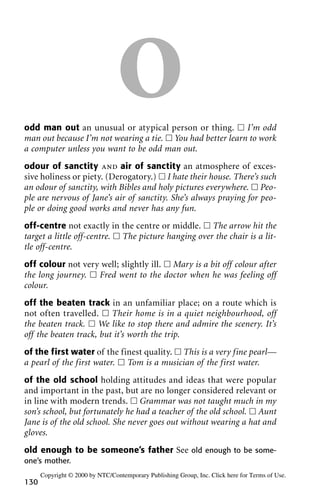 Oodd man out an unusual or atypical person or thing. ᮀ I’m odd
man out because I’m not wearing a tie. ᮀ You had better learn to work
a computer unless you want to be odd man out.
odour of sanctity and air of sanctity an atmosphere of exces-
sive holiness or piety. (Derogatory.) ᮀ I hate their house. There’s such
an odour of sanctity, with Bibles and holy pictures everywhere. ᮀ Peo-
ple are nervous of Jane’s air of sanctity. She’s always praying for peo-
ple or doing good works and never has any fun.
off-centre not exactly in the centre or middle. ᮀ The arrow hit the
target a little off-centre. ᮀ The picture hanging over the chair is a lit-
tle off-centre.
off colour not very well; slightly ill. ᮀ Mary is a bit off colour after
the long journey. ᮀ Fred went to the doctor when he was feeling off
colour.
off the beaten track in an unfamiliar place; on a route which is
not often travelled. ᮀ Their home is in a quiet neighbourhood, off
the beaten track. ᮀ We like to stop there and admire the scenery. It’s
off the beaten track, but it’s worth the trip.
of the first water of the finest quality. ᮀ This is a very fine pearl—
a pearl of the first water. ᮀ Tom is a musician of the first water.
of the old school holding attitudes and ideas that were popular
and important in the past, but are no longer considered relevant or
in line with modern trends. ᮀ Grammar was not taught much in my
son’s school, but fortunately he had a teacher of the old school. ᮀ Aunt
Jane is of the old school. She never goes out without wearing a hat and
gloves.
old enough to be someone’s father See old enough to be some-
one’s mother.
130
Copyright © 2000 by NTC/Contemporary Publishing Group, Inc. Click here for Terms of Use.
 
