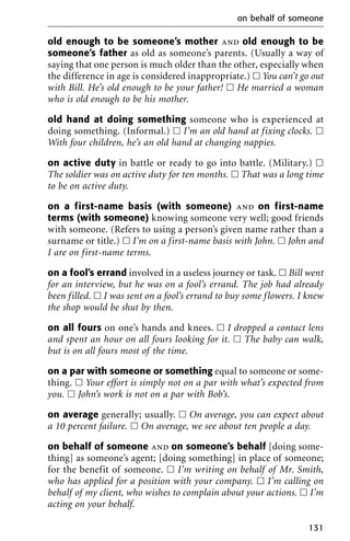 old enough to be someone’s mother and old enough to be
someone’s father as old as someone’s parents. (Usually a way of
saying that one person is much older than the other, especially when
the difference in age is considered inappropriate.) ᮀ You can’t go out
with Bill. He’s old enough to be your father! ᮀ He married a woman
who is old enough to be his mother.
old hand at doing something someone who is experienced at
doing something. (Informal.) ᮀ I’m an old hand at fixing clocks. ᮀ
With four children, he’s an old hand at changing nappies.
on active duty in battle or ready to go into battle. (Military.) ᮀ
The soldier was on active duty for ten months. ᮀ That was a long time
to be on active duty.
on a first-name basis (with someone) and on first-name
terms (with someone) knowing someone very well; good friends
with someone. (Refers to using a person’s given name rather than a
surname or title.) ᮀ I’m on a first-name basis with John. ᮀ John and
I are on first-name terms.
on a fool’s errand involved in a useless journey or task. ᮀ Bill went
for an interview, but he was on a fool’s errand. The job had already
been filled. ᮀ I was sent on a fool’s errand to buy some flowers. I knew
the shop would be shut by then.
on all fours on one’s hands and knees. ᮀ I dropped a contact lens
and spent an hour on all fours looking for it. ᮀ The baby can walk,
but is on all fours most of the time.
on a par with someone or something equal to someone or some-
thing. ᮀ Your effort is simply not on a par with what’s expected from
you. ᮀ John’s work is not on a par with Bob’s.
on average generally; usually. ᮀ On average, you can expect about
a 10 percent failure. ᮀ On average, we see about ten people a day.
on behalf of someone and on someone’s behalf [doing some-
thing] as someone’s agent; [doing something] in place of someone;
for the benefit of someone. ᮀ I’m writing on behalf of Mr. Smith,
who has applied for a position with your company. ᮀ I’m calling on
behalf of my client, who wishes to complain about your actions. ᮀ I’m
acting on your behalf.
on behalf of someone
131
 