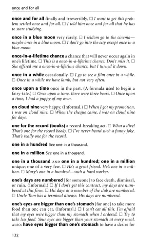 once and for all finally and irreversibly. ᮀ I want to get this prob-
lem settled once and for all. ᮀ I told him once and for all that he has
to start studying.
once in a blue moon very rarely. ᮀ I seldom go to the cinema—
maybe once in a blue moon. ᮀ I don’t go into the city except once in a
blue moon.
once-in-a-lifetime chance a chance that will never occur again in
one’s lifetime. ᮀ This is a once-in-a-lifetime chance. Don’t miss it. ᮀ
She offered me a once-in-a-lifetime chance, but I turned it down.
once in a while occasionally. ᮀ I go to see a film once in a while.
ᮀ Once in a while we have lamb, but not very often.
once upon a time once in the past. (A formula used to begin a
fairy-tale.) ᮀ Once upon a time, there were three bears. ᮀ Once upon
a time, I had a puppy of my own.
on cloud nine very happy. (Informal.) ᮀ When I got my promotion,
I was on cloud nine. ᮀ When the cheque came, I was on cloud nine
for days.
one for the record (books) a record-breaking act. ᮀ What a dive!
That’s one for the record books. ᮀ I’ve never heard such a funny joke.
That’s really one for the record.
one in a hundred See one in a thousand.
one in a million See one in a thousand.
one in a thousand and one in a hundred; one in a million
unique; one of a very few. ᮀ He’s a great friend. He’s one in a mil-
lion. ᮀ Mary’s one in a hundred—such a hard worker.
one’s days are numbered [for someone] to face death, dismissal,
or ruin. (Informal.) ᮀ If I don’t get this contract, my days are num-
bered at this firm. ᮀ His days as a member of the club are numbered.
ᮀ Uncle Tom has a terminal disease. His days are numbered.
one’s eyes are bigger than one’s stomach [for one] to take more
food than one can eat. (Informal.) ᮀ I can’t eat all this. I’m afraid
that my eyes were bigger than my stomach when I ordered. ᮀ Try to
take less food. Your eyes are bigger than your stomach at every meal.
also: have eyes bigger than one’s stomach to have a desire for
once and for all
132
 