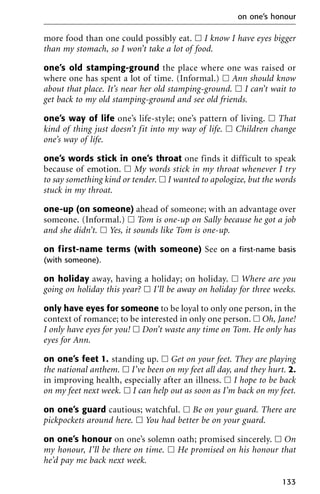 more food than one could possibly eat. ᮀ I know I have eyes bigger
than my stomach, so I won’t take a lot of food.
one’s old stamping-ground the place where one was raised or
where one has spent a lot of time. (Informal.) ᮀ Ann should know
about that place. It’s near her old stamping-ground. ᮀ I can’t wait to
get back to my old stamping-ground and see old friends.
one’s way of life one’s life-style; one’s pattern of living. ᮀ That
kind of thing just doesn’t fit into my way of life. ᮀ Children change
one’s way of life.
one’s words stick in one’s throat one finds it difficult to speak
because of emotion. ᮀ My words stick in my throat whenever I try
to say something kind or tender. ᮀ I wanted to apologize, but the words
stuck in my throat.
one-up (on someone) ahead of someone; with an advantage over
someone. (Informal.) ᮀ Tom is one-up on Sally because he got a job
and she didn’t. ᮀ Yes, it sounds like Tom is one-up.
on first-name terms (with someone) See on a first-name basis
(with someone).
on holiday away, having a holiday; on holiday. ᮀ Where are you
going on holiday this year? ᮀ I’ll be away on holiday for three weeks.
only have eyes for someone to be loyal to only one person, in the
context of romance; to be interested in only one person. ᮀ Oh, Jane!
I only have eyes for you! ᮀ Don’t waste any time on Tom. He only has
eyes for Ann.
on one’s feet 1. standing up. ᮀ Get on your feet. They are playing
the national anthem. ᮀ I’ve been on my feet all day, and they hurt. 2.
in improving health, especially after an illness. ᮀ I hope to be back
on my feet next week. ᮀ I can help out as soon as I’m back on my feet.
on one’s guard cautious; watchful. ᮀ Be on your guard. There are
pickpockets around here. ᮀ You had better be on your guard.
on one’s honour on one’s solemn oath; promised sincerely. ᮀ On
my honour, I’ll be there on time. ᮀ He promised on his honour that
he’d pay me back next week.
on one’s honour
133
 