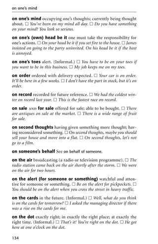 on one’s mind occupying one’s thoughts; currently being thought
about. ᮀ You’ve been on my mind all day. ᮀ Do you have something
on your mind? You look so serious.
on one’s (own) head be it one must take the responsibility for
one’s actions. ᮀ On your head be it if you set fire to the house. ᮀ James
insisted on going to the party uninvited. On his head be it if the host
is annoyed.
on one’s toes alert. (Informal.) ᮀ You have to be on your toes if
you want to be in this business. ᮀ My job keeps me on my toes.
on order ordered with delivery expected. ᮀ Your car is on order.
It’ll be here in a few weeks. ᮀ I don’t have the part in stock, but it’s on
order.
on record recorded for future reference. ᮀ We had the coldest win-
ter on record last year. ᮀ This is the fastest race on record.
on sale and for sale offered for sale; able to be bought. ᮀ There
are antiques on sale at the market. ᮀ There is a wide range of fruit
for sale.
on second thoughts having given something more thought; hav-
ing reconsidered something. ᮀ On second thoughts, maybe you should
sell your house and move into a flat. ᮀ On second thoughts, let’s not
go to a film.
on someone’s behalf See on behalf of someone.
on the air broadcasting (a radio or television programme). ᮀ The
radio station came back on the air shortly after the storm. ᮀ We were
on the air for two hours.
on the alert (for someone or something) watchful and atten-
tive for someone or something. ᮀ Be on the alert for pickpockets. ᮀ
You should be on the alert when you cross the street in heavy traffic.
on the cards in the future. (Informal.) ᮀ Well, what do you think
is on the cards for tomorrow? ᮀ I asked the managing director if there
was a rise on the cards for me.
on the dot exactly right; in exactly the right place; at exactly the
right time. (Informal.) ᮀ That’s it! You’re right on the dot. ᮀ He got
here at one o’clock on the dot.
on one’s mind
134
 
