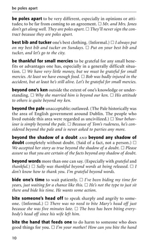 be poles apart to be very different, especially in opinions or atti-
tudes; to be far from coming to an agreement. ᮀ Mr. and Mrs. Jones
don’t get along well. They are poles apart. ᮀ They’ll never sign the con-
tract because they are poles apart.
best bib and tucker one’s best clothing. (Informal.) ᮀ I always put
on my best bib and tucker on Sundays. ᮀ Put on your best bib and
tucker, and let’s go to the city.
be thankful for small mercies to be grateful for any small bene-
fits or advantages one has, especially in a generally difficult situa-
tion. ᮀ We have very little money, but we must be grateful for small
mercies. At least we have enough food. ᮀ Bob was badly injured in the
accident, but at least he’s still alive. Let’s be grateful for small mercies.
beyond one’s ken outside the extent of one’s knowledge or under-
standing. ᮀ Why she married him is beyond our ken. ᮀ His attitude
to others is quite beyond my ken.
beyond the pale unacceptable; outlawed. (The Pale historically was
the area of English government around Dublin. The people who
lived outside this area were regarded as uncivilized.) ᮀ Your behav-
iour is simply beyond the pale. ᮀ Because of Tom’s rudeness, he’s con-
sidered beyond the pale and is never asked to parties any more.
beyond the shadow of a doubt and beyond any shadow of
doubt completely without doubt. (Said of a fact, not a person.) ᮀ
We accepted her story as true beyond the shadow of a doubt. ᮀ Please
assure us that you are certain of the facts beyond any shadow of doubt.
beyond words more than one can say. (Especially with grateful and
thankful.) ᮀ Sally was thankful beyond words at being released. ᮀ I
don’t know how to thank you. I’m grateful beyond words.
bide one’s time to wait patiently. ᮀ I’ve been biding my time for
years, just waiting for a chance like this. ᮀ He’s not the type to just sit
there and bide his time. He wants some action.
bite someone’s head off to speak sharply and angrily to some-
one. (Informal.) ᮀ There was no need to bite Mary’s head off just
because she was five minutes late. ᮀ The boss has been biting every-
body’s head off since his wife left him.
bite the hand that feeds one to do harm to someone who does
good things for you. ᮀ I’m your mother! How can you bite the hand
be poles apart
10
 