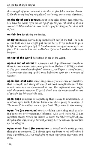 the strength of your comment, I decided to give John another chance.
ᮀ On the strength of my neighbour’s testimony, my case was dismissed.
on the tip of one’s tongue about to be said; almost remembered.
ᮀ I have his name right on the tip of my tongue. I’ll think of it in a
second. ᮀ John had the answer on the tip of his tongue, but Ann said
it first.
on thin ice See skating on thin ice.
on tiptoe standing or walking on the front part of the feet (the balls
of the feet) with no weight put on the heels. (This is done to gain
height or to walk quietly.) ᮀ I had to stand on tiptoe to see over the
fence. ᮀ I came in late and walked on tiptoe so I wouldn’t wake any-
body up.
on top of the world See sitting on top of the world.
open a can of worms to uncover a set of problems or complica-
tions; to create unnecessary complications. (Informal.) ᮀ If you start
asking questions about the firm’s accounts, you’ll open a can of worms.
ᮀ How about clearing up this mess before you open up a new can of
worms?
open-and-shut case something, usually a law-case or problem,
that is simple and straightforward without complications. ᮀ The
murder trial was an open-and-shut case. The defendant was caught
with the murder weapon. ᮀ Jack’s death was an open-and-shut case
of suicide. He left a suicide note.
open book someone or something that is easy to understand. ᮀ
Jane’s an open book. I always know what she is going to do next. ᮀ
The council’s intentions are an open book. They want to save money.
open fire (on someone) to start (doing something, such as ask-
ing questions or criticizing). (Informal. Also used literally.) ᮀ The
reporters opened fire on the mayor. ᮀ When the reporters opened fire,
the film-star was smiling, but not for long. ᮀ The soldiers opened fire
on the villagers.
open one’s heart (to someone) to reveal one’s most private
thoughts to someone. ᮀ I always open my heart to my wife when I
have a problem. ᮀ It’s a good idea to open your heart every now and
then.
on the tip of one’s tongue
136
 