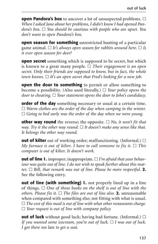 open Pandora’s box to uncover a lot of unsuspected problems. ᮀ
When I asked Jane about her problems, I didn’t know I had opened Pan-
dora’s box. ᮀ You should be cautious with people who are upset. You
don’t want to open Pandora’s box.
open season for something unrestricted hunting of a particular
game animal. ᮀ It’s always open season for rabbits around here. ᮀ Is
it ever open season for deer?
open secret something which is supposed to be secret, but which
is known to a great many people. ᮀ Their engagement is an open
secret. Only their friends are supposed to know, but in fact, the whole
town knows. ᮀ It’s an open secret that Fred’s looking for a new job.
open the door to something to permit or allow something to
become a possibility. (Also used literally.) ᮀ Your policy opens the
door to cheating. ᮀ Your statement opens the door to John’s candidacy.
order of the day something necessary or usual at a certain time.
ᮀ Warm clothes are the order of the day when camping in the winter.
ᮀ Going to bed early was the order of the day when we were young.
other way round the reverse; the opposite. ᮀ No, it won’t fit that
way. Try it the other way round. ᮀ It doesn’t make any sense like that.
It belongs the other way round.
out of kilter out of working order; malfunctioning. (Informal.) ᮀ
My furnace is out of kilter. I have to call someone to fix it. ᮀ This
computer is out of kilter. It doesn’t work.
out of line 1. improper; inappropriate. ᮀ I’m afraid that your behav-
iour was quite out of line. I do not wish to speak further about this mat-
ter. ᮀ Bill, that remark was out of line. Please be more respectful. 2.
See the following entry.
out of line (with something) 1. not properly lined up in a line
of things. ᮀ One of those books on the shelf is out of line with the
others. Please fix it. ᮀ The files are out of line also. 2. unreasonable
when compared with something else; not fitting with what is usual.
ᮀ The cost of this meal is out of line with what other restaurants charge.
ᮀ Your request is out of line with company policy.
out of luck without good luck; having bad fortune. (Informal.) ᮀ
If you wanted some icecream, you’re out of luck. ᮀ I was out of luck.
I got there too late to get a seat.
out of luck
137
 