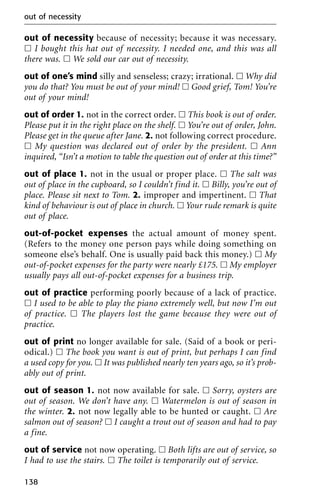 out of necessity because of necessity; because it was necessary.
ᮀ I bought this hat out of necessity. I needed one, and this was all
there was. ᮀ We sold our car out of necessity.
out of one’s mind silly and senseless; crazy; irrational. ᮀ Why did
you do that? You must be out of your mind! ᮀ Good grief, Tom! You’re
out of your mind!
out of order 1. not in the correct order. ᮀ This book is out of order.
Please put it in the right place on the shelf. ᮀ You’re out of order, John.
Please get in the queue after Jane. 2. not following correct procedure.
ᮀ My question was declared out of order by the president. ᮀ Ann
inquired, “Isn’t a motion to table the question out of order at this time?”
out of place 1. not in the usual or proper place. ᮀ The salt was
out of place in the cupboard, so I couldn’t find it. ᮀ Billy, you’re out of
place. Please sit next to Tom. 2. improper and impertinent. ᮀ That
kind of behaviour is out of place in church. ᮀ Your rude remark is quite
out of place.
out-of-pocket expenses the actual amount of money spent.
(Refers to the money one person pays while doing something on
someone else’s behalf. One is usually paid back this money.) ᮀ My
out-of-pocket expenses for the party were nearly £175. ᮀ My employer
usually pays all out-of-pocket expenses for a business trip.
out of practice performing poorly because of a lack of practice.
ᮀ I used to be able to play the piano extremely well, but now I’m out
of practice. ᮀ The players lost the game because they were out of
practice.
out of print no longer available for sale. (Said of a book or peri-
odical.) ᮀ The book you want is out of print, but perhaps I can find
a used copy for you. ᮀ It was published nearly ten years ago, so it’s prob-
ably out of print.
out of season 1. not now available for sale. ᮀ Sorry, oysters are
out of season. We don’t have any. ᮀ Watermelon is out of season in
the winter. 2. not now legally able to be hunted or caught. ᮀ Are
salmon out of season? ᮀ I caught a trout out of season and had to pay
a fine.
out of service not now operating. ᮀ Both lifts are out of service, so
I had to use the stairs. ᮀ The toilet is temporarily out of service.
out of necessity
138
 