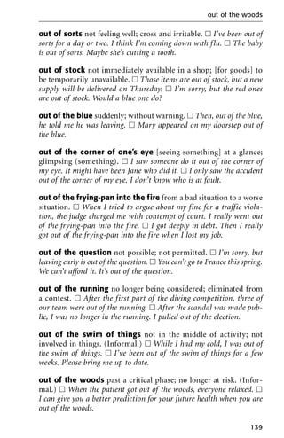 out of sorts not feeling well; cross and irritable. ᮀ I’ve been out of
sorts for a day or two. I think I’m coming down with flu. ᮀ The baby
is out of sorts. Maybe she’s cutting a tooth.
out of stock not immediately available in a shop; [for goods] to
be temporarily unavailable. ᮀ Those items are out of stock, but a new
supply will be delivered on Thursday. ᮀ I’m sorry, but the red ones
are out of stock. Would a blue one do?
out of the blue suddenly; without warning. ᮀ Then, out of the blue,
he told me he was leaving. ᮀ Mary appeared on my doorstep out of
the blue.
out of the corner of one’s eye [seeing something] at a glance;
glimpsing (something). ᮀ I saw someone do it out of the corner of
my eye. It might have been Jane who did it. ᮀ I only saw the accident
out of the corner of my eye. I don’t know who is at fault.
out of the frying-pan into the fire from a bad situation to a worse
situation. ᮀ When I tried to argue about my fine for a traffic viola-
tion, the judge charged me with contempt of court. I really went out
of the frying-pan into the fire. ᮀ I got deeply in debt. Then I really
got out of the frying-pan into the fire when I lost my job.
out of the question not possible; not permitted. ᮀ I’m sorry, but
leaving early is out of the question. ᮀ You can’t go to France this spring.
We can’t afford it. It’s out of the question.
out of the running no longer being considered; eliminated from
a contest. ᮀ After the first part of the diving competition, three of
our team were out of the running. ᮀ After the scandal was made pub-
lic, I was no longer in the running. I pulled out of the election.
out of the swim of things not in the middle of activity; not
involved in things. (Informal.) ᮀ While I had my cold, I was out of
the swim of things. ᮀ I’ve been out of the swim of things for a few
weeks. Please bring me up to date.
out of the woods past a critical phase; no longer at risk. (Infor-
mal.) ᮀ When the patient got out of the woods, everyone relaxed. ᮀ
I can give you a better prediction for your future health when you are
out of the woods.
out of the woods
139
 