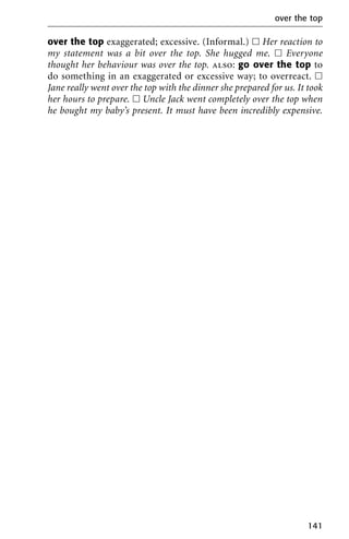 over the top exaggerated; excessive. (Informal.) ᮀ Her reaction to
my statement was a bit over the top. She hugged me. ᮀ Everyone
thought her behaviour was over the top. also: go over the top to
do something in an exaggerated or excessive way; to overreact. ᮀ
Jane really went over the top with the dinner she prepared for us. It took
her hours to prepare. ᮀ Uncle Jack went completely over the top when
he bought my baby’s present. It must have been incredibly expensive.
over the top
141
 