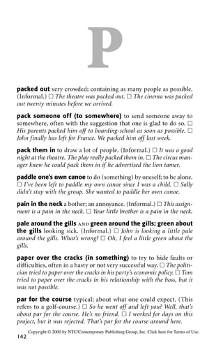 Ppacked out very crowded; containing as many people as possible.
(Informal.) ᮀ The theatre was packed out. ᮀ The cinema was packed
out twenty minutes before we arrived.
pack someone off (to somewhere) to send someone away to
somewhere, often with the suggestion that one is glad to do so. ᮀ
His parents packed him off to boarding-school as soon as possible. ᮀ
John finally has left for France. We packed him off last week.
pack them in to draw a lot of people. (Informal.) ᮀ It was a good
night at the theatre. The play really packed them in. ᮀ The circus man-
ager knew he could pack them in if he advertised the lion tamer.
paddle one’s own canoe to do (something) by oneself; to be alone.
ᮀ I’ve been left to paddle my own canoe since I was a child. ᮀ Sally
didn’t stay with the group. She wanted to paddle her own canoe.
pain in the neck a bother; an annoyance. (Informal.) ᮀ This assign-
ment is a pain in the neck. ᮀ Your little brother is a pain in the neck.
pale around the gills and green around the gills; green about
the gills looking sick. (Informal.) ᮀ John is looking a little pale
around the gills. What’s wrong? ᮀ Oh, I feel a little green about the
gills.
paper over the cracks (in something) to try to hide faults or
difficulties, often in a hasty or not very successful way. ᮀ The politi-
cian tried to paper over the cracks in his party’s economic policy. ᮀ Tom
tried to paper over the cracks in his relationship with the boss, but it
was not possible.
par for the course typical; about what one could expect. (This
refers to a golf-course.) ᮀ So he went off and left you? Well, that’s
about par for the course. He’s no friend. ᮀ I worked for days on this
project, but it was rejected. That’s par for the course around here.
142
Copyright © 2000 by NTC/Contemporary Publishing Group, Inc. Click here for Terms of Use.
 