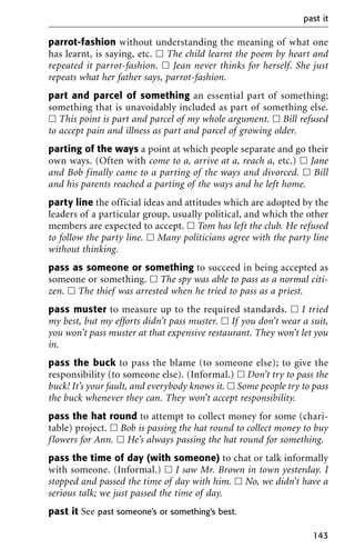 parrot-fashion without understanding the meaning of what one
has learnt, is saying, etc. ᮀ The child learnt the poem by heart and
repeated it parrot-fashion. ᮀ Jean never thinks for herself. She just
repeats what her father says, parrot-fashion.
part and parcel of something an essential part of something;
something that is unavoidably included as part of something else.
ᮀ This point is part and parcel of my whole argument. ᮀ Bill refused
to accept pain and illness as part and parcel of growing older.
parting of the ways a point at which people separate and go their
own ways. (Often with come to a, arrive at a, reach a, etc.) ᮀ Jane
and Bob finally came to a parting of the ways and divorced. ᮀ Bill
and his parents reached a parting of the ways and he left home.
party line the official ideas and attitudes which are adopted by the
leaders of a particular group, usually political, and which the other
members are expected to accept. ᮀ Tom has left the club. He refused
to follow the party line. ᮀ Many politicians agree with the party line
without thinking.
pass as someone or something to succeed in being accepted as
someone or something. ᮀ The spy was able to pass as a normal citi-
zen. ᮀ The thief was arrested when he tried to pass as a priest.
pass muster to measure up to the required standards. ᮀ I tried
my best, but my efforts didn’t pass muster. ᮀ If you don’t wear a suit,
you won’t pass muster at that expensive restaurant. They won’t let you
in.
pass the buck to pass the blame (to someone else); to give the
responsibility (to someone else). (Informal.) ᮀ Don’t try to pass the
buck! It’s your fault, and everybody knows it. ᮀ Some people try to pass
the buck whenever they can. They won’t accept responsibility.
pass the hat round to attempt to collect money for some (chari-
table) project. ᮀ Bob is passing the hat round to collect money to buy
flowers for Ann. ᮀ He’s always passing the hat round for something.
pass the time of day (with someone) to chat or talk informally
with someone. (Informal.) ᮀ I saw Mr. Brown in town yesterday. I
stopped and passed the time of day with him. ᮀ No, we didn’t have a
serious talk; we just passed the time of day.
past it See past someone’s or something’s best.
past it
143
 