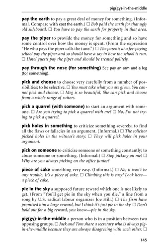 pay the earth to pay a great deal of money for something. (Infor-
mal. Compare with cost the earth.) ᮀ Bob paid the earth for that ugly
old sideboard. ᮀ You have to pay the earth for property in that area.
pay the piper to provide the money for something and so have
some control over how the money is spent. (From the expression
“He who pays the piper calls the tune.”) ᮀ The parents at a fee-paying
school pay the piper and so should have a say in how the school is run.
ᮀ Hotel guests pay the piper and should be treated politely.
pay through the nose (for something) See pay an arm and a leg
(for something).
pick and choose to choose very carefully from a number of pos-
sibilities; to be selective. ᮀ You must take what you are given. You can-
not pick and choose. ᮀ Meg is so beautiful. She can pick and choose
from a whole range of suitors.
pick a quarrel (with someone) to start an argument with some-
one. ᮀ Are you trying to pick a quarrel with me? ᮀ No, I’m not try-
ing to pick a quarrel.
pick holes in something to criticize something severely; to find
all the flaws or fallacies in an argument. (Informal.) ᮀ The solicitor
picked holes in the witness’s story. ᮀ They will pick holes in your
argument.
pick on someone to criticize someone or something constantly; to
abuse someone or something. (Informal.) ᮀ Stop picking on me! ᮀ
Why are you always picking on the office junior?
piece of cake something very easy. (Informal.) ᮀ No, it won’t be
any trouble. It’s a piece of cake. ᮀ Climbing this is easy! Look here—
a piece of cake.
pie in the sky a supposed future reward which one is not likely to
get. (From “You’ll get pie in the sky when you die,” a line from a
song by U.S. radical labour organizer Joe Hill.) ᮀ The firm have
promised him a large reward, but I think it’s just pie in the sky. ᮀ Don’t
hold out for a big reward, you know—pie in the sky.
pig(gy)-in-the-middle a person who is in a position between two
opposing groups. ᮀ Jack and Tom share a secretary who is always pig-
in-the-middle because they are always disagreeing with each other. ᮀ
pig(gy)-in-the-middle
145
 
