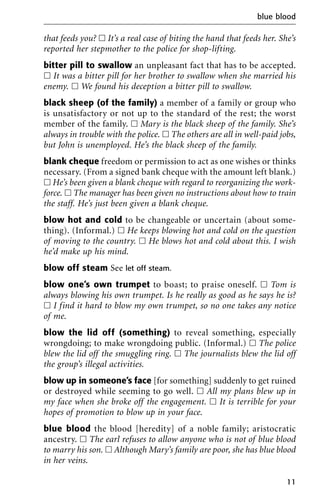 that feeds you? ᮀ It’s a real case of biting the hand that feeds her. She’s
reported her stepmother to the police for shop-lifting.
bitter pill to swallow an unpleasant fact that has to be accepted.
ᮀ It was a bitter pill for her brother to swallow when she married his
enemy. ᮀ We found his deception a bitter pill to swallow.
black sheep (of the family) a member of a family or group who
is unsatisfactory or not up to the standard of the rest; the worst
member of the family. ᮀ Mary is the black sheep of the family. She’s
always in trouble with the police. ᮀ The others are all in well-paid jobs,
but John is unemployed. He’s the black sheep of the family.
blank cheque freedom or permission to act as one wishes or thinks
necessary. (From a signed bank cheque with the amount left blank.)
ᮀ He’s been given a blank cheque with regard to reorganizing the work-
force. ᮀ The manager has been given no instructions about how to train
the staff. He’s just been given a blank cheque.
blow hot and cold to be changeable or uncertain (about some-
thing). (Informal.) ᮀ He keeps blowing hot and cold on the question
of moving to the country. ᮀ He blows hot and cold about this. I wish
he’d make up his mind.
blow off steam See let off steam.
blow one’s own trumpet to boast; to praise oneself. ᮀ Tom is
always blowing his own trumpet. Is he really as good as he says he is?
ᮀ I find it hard to blow my own trumpet, so no one takes any notice
of me.
blow the lid off (something) to reveal something, especially
wrongdoing; to make wrongdoing public. (Informal.) ᮀ The police
blew the lid off the smuggling ring. ᮀ The journalists blew the lid off
the group’s illegal activities.
blow up in someone’s face [for something] suddenly to get ruined
or destroyed while seeming to go well. ᮀ All my plans blew up in
my face when she broke off the engagement. ᮀ It is terrible for your
hopes of promotion to blow up in your face.
blue blood the blood [heredity] of a noble family; aristocratic
ancestry. ᮀ The earl refuses to allow anyone who is not of blue blood
to marry his son. ᮀ Although Mary’s family are poor, she has blue blood
in her veins.
blue blood
11
 