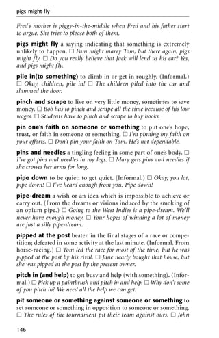 Fred’s mother is piggy-in-the-middle when Fred and his father start
to argue. She tries to please both of them.
pigs might fly a saying indicating that something is extremely
unlikely to happen. ᮀ Pam might marry Tom, but there again, pigs
might fly. ᮀ Do you really believe that Jack will lend us his car? Yes,
and pigs might fly.
pile in(to something) to climb in or get in roughly. (Informal.)
ᮀ Okay, children, pile in! ᮀ The children piled into the car and
slammed the door.
pinch and scrape to live on very little money, sometimes to save
money. ᮀ Bob has to pinch and scrape all the time because of his low
wages. ᮀ Students have to pinch and scrape to buy books.
pin one’s faith on someone or something to put one’s hope,
trust, or faith in someone or something. ᮀ I’m pinning my faith on
your efforts. ᮀ Don’t pin your faith on Tom. He’s not dependable.
pins and needles a tingling feeling in some part of one’s body. ᮀ
I’ve got pins and needles in my legs. ᮀ Mary gets pins and needles if
she crosses her arms for long.
pipe down to be quiet; to get quiet. (Informal.) ᮀ Okay, you lot,
pipe down! ᮀ I’ve heard enough from you. Pipe down!
pipe-dream a wish or an idea which is impossible to achieve or
carry out. (From the dreams or visions induced by the smoking of
an opium pipe.) ᮀ Going to the West Indies is a pipe-dream. We’ll
never have enough money. ᮀ Your hopes of winning a lot of money
are just a silly pipe-dream.
pipped at the post beaten in the final stages of a race or compe-
tition; defeated in some activity at the last minute. (Informal. From
horse-racing.) ᮀ Tom led the race for most of the time, but he was
pipped at the post by his rival. ᮀ Jane nearly bought that house, but
she was pipped at the post by the present owner.
pitch in (and help) to get busy and help (with something). (Infor-
mal.) ᮀ Pick up a paintbrush and pitch in and help. ᮀ Why don’t some
of you pitch in? We need all the help we can get.
pit someone or something against someone or something to
set someone or something in opposition to someone or something.
ᮀ The rules of the tournament pit their team against ours. ᮀ John
pigs might fly
146
 