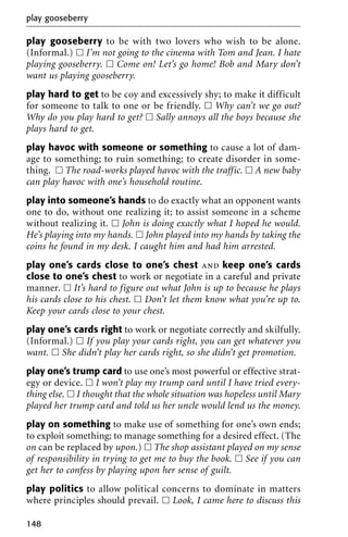 play gooseberry to be with two lovers who wish to be alone.
(Informal.) ᮀ I’m not going to the cinema with Tom and Jean. I hate
playing gooseberry. ᮀ Come on! Let’s go home! Bob and Mary don’t
want us playing gooseberry.
play hard to get to be coy and excessively shy; to make it difficult
for someone to talk to one or be friendly. ᮀ Why can’t we go out?
Why do you play hard to get? ᮀ Sally annoys all the boys because she
plays hard to get.
play havoc with someone or something to cause a lot of dam-
age to something; to ruin something; to create disorder in some-
thing. ᮀ The road-works played havoc with the traffic. ᮀ A new baby
can play havoc with one’s household routine.
play into someone’s hands to do exactly what an opponent wants
one to do, without one realizing it; to assist someone in a scheme
without realizing it. ᮀ John is doing exactly what I hoped he would.
He’s playing into my hands. ᮀ John played into my hands by taking the
coins he found in my desk. I caught him and had him arrested.
play one’s cards close to one’s chest and keep one’s cards
close to one’s chest to work or negotiate in a careful and private
manner. ᮀ It’s hard to figure out what John is up to because he plays
his cards close to his chest. ᮀ Don’t let them know what you’re up to.
Keep your cards close to your chest.
play one’s cards right to work or negotiate correctly and skilfully.
(Informal.) ᮀ If you play your cards right, you can get whatever you
want. ᮀ She didn’t play her cards right, so she didn’t get promotion.
play one’s trump card to use one’s most powerful or effective strat-
egy or device. ᮀ I won’t play my trump card until I have tried every-
thing else. ᮀ I thought that the whole situation was hopeless until Mary
played her trump card and told us her uncle would lend us the money.
play on something to make use of something for one’s own ends;
to exploit something; to manage something for a desired effect. (The
on can be replaced by upon.) ᮀ The shop assistant played on my sense
of responsibility in trying to get me to buy the book. ᮀ See if you can
get her to confess by playing upon her sense of guilt.
play politics to allow political concerns to dominate in matters
where principles should prevail. ᮀ Look, I came here to discuss this
play gooseberry
148
 