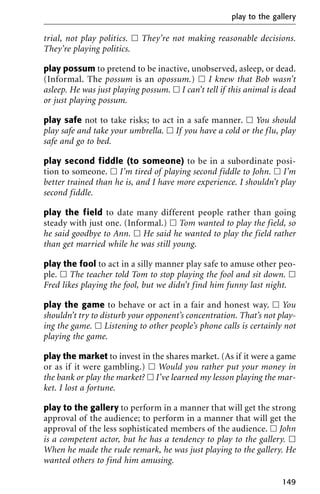 trial, not play politics. ᮀ They’re not making reasonable decisions.
They’re playing politics.
play possum to pretend to be inactive, unobserved, asleep, or dead.
(Informal. The possum is an opossum.) ᮀ I knew that Bob wasn’t
asleep. He was just playing possum. ᮀ I can’t tell if this animal is dead
or just playing possum.
play safe not to take risks; to act in a safe manner. ᮀ You should
play safe and take your umbrella. ᮀ If you have a cold or the flu, play
safe and go to bed.
play second fiddle (to someone) to be in a subordinate posi-
tion to someone. ᮀ I’m tired of playing second fiddle to John. ᮀ I’m
better trained than he is, and I have more experience. I shouldn’t play
second fiddle.
play the field to date many different people rather than going
steady with just one. (Informal.) ᮀ Tom wanted to play the field, so
he said goodbye to Ann. ᮀ He said he wanted to play the field rather
than get married while he was still young.
play the fool to act in a silly manner play safe to amuse other peo-
ple. ᮀ The teacher told Tom to stop playing the fool and sit down. ᮀ
Fred likes playing the fool, but we didn’t find him funny last night.
play the game to behave or act in a fair and honest way. ᮀ You
shouldn’t try to disturb your opponent’s concentration. That’s not play-
ing the game. ᮀ Listening to other people’s phone calls is certainly not
playing the game.
play the market to invest in the shares market. (As if it were a game
or as if it were gambling.) ᮀ Would you rather put your money in
the bank or play the market? ᮀ I’ve learned my lesson playing the mar-
ket. I lost a fortune.
play to the gallery to perform in a manner that will get the strong
approval of the audience; to perform in a manner that will get the
approval of the less sophisticated members of the audience. ᮀ John
is a competent actor, but he has a tendency to play to the gallery. ᮀ
When he made the rude remark, he was just playing to the gallery. He
wanted others to find him amusing.
play to the gallery
149
 