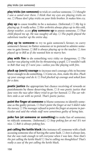 play tricks (on someone) to trick or confuse someone. ᮀ I thought
I saw a camel over there. I think that my eyes are playing tricks on
me. ᮀ Please don’t play tricks on your little brother. It makes him cry.
play up to cause trouble; to be a nuisance. (Informal.) ᮀ My leg is
playing up. It really aches. ᮀ Her arthritis always plays up in this cold,
damp weather. also: play someone up to annoy someone. ᮀ That
child played me up. He was naughty all day. ᮀ The pupils played the
substitute teacher up the entire day.
play up to someone to try to gain someone’s favour; to curry
someone’s favour; to flatter someone or to pretend to admire some-
one to gain favour. ᮀ Bill is always playing up to the teacher. ᮀ Ann
played up to Bill as if she wanted him to marry her.
play with fire to do something very risky or dangerous. ᮀ The
teacher was playing with fire by threatening a pupil. ᮀ I wouldn’t talk
to Bob that way if I were you—unless you like playing with fire.
pluck up (one’s) courage to increase one’s courage a bit; to become
brave enough to do something. ᮀ Come on, Ann, make the dive. Pluck
up your courage and do it. ᮀ Fred plucked up courage and asked Jean
for a date.
poetic justice the appropriate but chance receiving of rewards or
punishments by those deserving them. ᮀ It was poetic justice that
Jane won the race after Mary tried to get her banned. ᮀ The car rob-
bers stole a car with no petrol. That’s poetic justice.
point the finger at someone to blame someone; to identify some-
one as the guilty person. ᮀ Don’t point the finger at me! I didn’t take
the money. ᮀ The manager refused to point the finger at anyone in par-
ticular and said the whole staff were sometimes guilty of being late.
poke fun (at someone or something) to make fun of someone;
to ridicule someone. (Informal.) ᮀ Stop poking fun at me! It’s not
nice. ᮀ Bob is always poking fun.
pot calling the kettle black [the instance of] someone with a fault
accusing someone else of having the same fault. ᮀ Ann is always late,
but she was rude enough to tell everyone when I was late. Now that’s
the pot calling the kettle black! ᮀ You’re calling me thoughtless? That’s
really a case of the pot calling the kettle black.
play tricks (on someone)
150
 