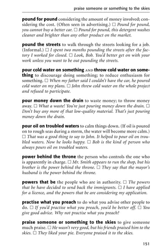 pound for pound considering the amount of money involved; con-
sidering the cost. (Often seen in advertising.) ᮀ Pound for pound,
you cannot buy a better car. ᮀ Pound for pound, this detergent washes
cleaner and brighter than any other product on the market.
pound the streets to walk through the streets looking for a job.
(Informal.) ᮀ I spent two months pounding the streets after the fac-
tory I worked for closed. ᮀ Look, Bob. You’d better get on with your
work unless you want to be out pounding the streets.
pour cold water on something and throw cold water on some-
thing to discourage doing something; to reduce enthusiasm for
something. ᮀ When my father said I couldn’t have the car, he poured
cold water on my plans. ᮀ John threw cold water on the whole project
and refused to participate.
pour money down the drain to waste money; to throw money
away. ᮀ What a waste! You’re just pouring money down the drain. ᮀ
Don’t buy any more of that low-quality material. That’s just pouring
money down the drain.
pour oil on troubled waters to calm things down. (If oil is poured
on to rough seas during a storm, the water will become more calm.)
ᮀ That was a good thing to say to John. It helped to pour oil on trou-
bled waters. Now he looks happy. ᮀ Bob is the kind of person who
always pours oil on troubled waters.
power behind the throne the person who controls the one who
is apparently in charge. ᮀ Mr. Smith appears to run the shop, but his
brother is the power behind the throne. ᮀ They say that the mayor’s
husband is the power behind the throne.
powers that be the people who are in authority. ᮀ The powers
that be have decided to send back the immigrants. ᮀ I have applied
for a licence, and the powers that be are considering my application.
practise what you preach to do what you advise other people to
do. ᮀ If you’d practise what you preach, you’d be better off. ᮀ You
give good advice. Why not practise what you preach?
praise someone or something to the skies to give someone
much praise. ᮀ He wasn’t very good, but his friends praised him to the
skies. ᮀ They liked your pie. Everyone praised it to the skies.
praise someone or something to the skies
151
 