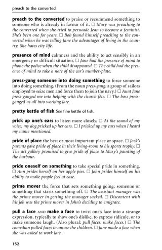 preach to the converted to praise or recommend something to
someone who is already in favour of it. ᮀ Mary was preaching to
the converted when she tried to persuade Jean to become a feminist.
She’s been one for years. ᮀ Bob found himself preaching to the con-
verted when he was telling Jane the advantages of living in the coun-
try. She hates city life.
presence of mind calmness and the ability to act sensibly in an
emergency or difficult situation. ᮀ Jane had the presence of mind to
phone the police when the child disappeared. ᮀ The child had the pres-
ence of mind to take a note of the car’s number-plate.
press-gang someone into doing something to force someone
into doing something. (From the noun press-gang, a group of sailors
employed to seize men and force them to join the navy.) ᮀ Aunt Jane
press-ganged me into helping with the church fête. ᮀ The boss press-
ganged us all into working late.
pretty kettle of fish See fine kettle of fish.
prick up one’s ears to listen more closely. ᮀ At the sound of my
voice, my dog pricked up her ears. ᮀ I pricked up my ears when I heard
my name mentioned.
pride of place the best or most important place or space. ᮀ Jack’s
parents gave pride of place in their living-room to his sports trophy. ᮀ
The art gallery promised to give pride of place to Mary’s painting of
the harbour.
pride oneself on something to take special pride in something.
ᮀ Ann prides herself on her apple pies. ᮀ John prides himself on his
ability to make people feel at ease.
prime mover the force that sets something going; someone or
something that starts something off. ᮀ The assistant manager was
the prime mover in getting the manager sacked. ᮀ Discontent with
his job was the prime mover in John’s deciding to emigrate.
pull a face and make a face to twist one’s face into a strange
expression, typically to show one’s dislike, to express ridicule, or to
make someone laugh. (Also plural: pull faces, make faces.) ᮀ The
comedian pulled faces to amuse the children. ᮀ Jane made a face when
she was asked to work late.
preach to the converted
152
 