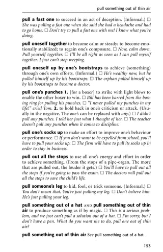 pull a fast one to succeed in an act of deception. (Informal.) ᮀ
She was pulling a fast one when she said she had a headache and had
to go home. ᮀ Don’t try to pull a fast one with me! I know what you’re
doing.
pull oneself together to become calm or steady; to become emo-
tionally stabilized; to regain one’s composure. ᮀ Now, calm down.
Pull yourself together. ᮀ I’ll be all right as soon as I can pull myself
together. I just can’t stop weeping.
pull oneself up by one’s bootstraps to achieve (something)
through one’s own efforts. (Informal.) ᮀ He’s wealthy now, but he
pulled himself up by his bootstraps. ᮀ The orphan pulled himself up
by his bootstraps to become a doctor.
pull one’s punches 1. [for a boxer] to strike with light blows to
enable the other boxer to win. ᮀ Bill has been barred from the box-
ing ring for pulling his punches. ᮀ “I never pulled my punches in my
life!” cried Tom. 2. to hold back in one’s criticism or attack. (Usu-
ally in the negative. The one’s can be replaced with any.) ᮀ I didn’t
pull any punches. I told her just what I thought of her. ᮀ The teacher
doesn’t pull any punches when it comes to discipline.
pull one’s socks up to make an effort to improve one’s behaviour
or performance. ᮀ If you don’t want to be expelled from school, you’ll
have to pull your socks up. ᮀ The firm will have to pull its socks up in
order to stay in business.
pull out all the stops to use all one’s energy and effort in order
to achieve something. (From the stops of a pipe-organ. The more
that are pulled out, the louder it gets.) ᮀ You’ll have to pull out all
the stops if you’re going to pass the exam. ᮀ The doctors will pull out
all the stops to save the child’s life.
pull someone’s leg to kid, fool, or trick someone. (Informal.) ᮀ
You don’t mean that. You’re just pulling my leg. ᮀ Don’t believe him.
He’s just pulling your leg.
pull something out of a hat and pull something out of thin
air to produce something as if by magic. ᮀ This is a serious prob-
lem, and we just can’t pull a solution out of a hat. ᮀ I’m sorry, but I
don’t have a pen. What do you want me to do, pull one out of thin
air?
pull something out of thin air See pull something out of a hat.
pull something out of thin air
153
 