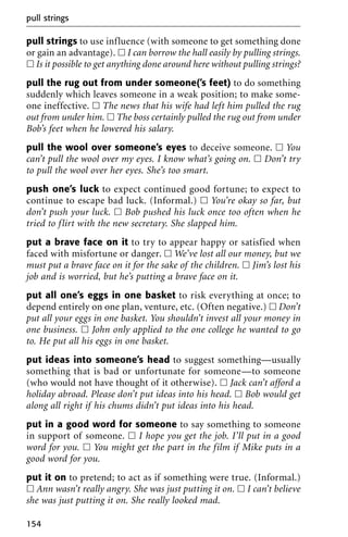 pull strings to use influence (with someone to get something done
or gain an advantage). ᮀ I can borrow the hall easily by pulling strings.
ᮀ Is it possible to get anything done around here without pulling strings?
pull the rug out from under someone(’s feet) to do something
suddenly which leaves someone in a weak position; to make some-
one ineffective. ᮀ The news that his wife had left him pulled the rug
out from under him. ᮀ The boss certainly pulled the rug out from under
Bob’s feet when he lowered his salary.
pull the wool over someone’s eyes to deceive someone. ᮀ You
can’t pull the wool over my eyes. I know what’s going on. ᮀ Don’t try
to pull the wool over her eyes. She’s too smart.
push one’s luck to expect continued good fortune; to expect to
continue to escape bad luck. (Informal.) ᮀ You’re okay so far, but
don’t push your luck. ᮀ Bob pushed his luck once too often when he
tried to flirt with the new secretary. She slapped him.
put a brave face on it to try to appear happy or satisfied when
faced with misfortune or danger. ᮀ We’ve lost all our money, but we
must put a brave face on it for the sake of the children. ᮀ Jim’s lost his
job and is worried, but he’s putting a brave face on it.
put all one’s eggs in one basket to risk everything at once; to
depend entirely on one plan, venture, etc. (Often negative.) ᮀ Don’t
put all your eggs in one basket. You shouldn’t invest all your money in
one business. ᮀ John only applied to the one college he wanted to go
to. He put all his eggs in one basket.
put ideas into someone’s head to suggest something—usually
something that is bad or unfortunate for someone—to someone
(who would not have thought of it otherwise). ᮀ Jack can’t afford a
holiday abroad. Please don’t put ideas into his head. ᮀ Bob would get
along all right if his chums didn’t put ideas into his head.
put in a good word for someone to say something to someone
in support of someone. ᮀ I hope you get the job. I’ll put in a good
word for you. ᮀ You might get the part in the film if Mike puts in a
good word for you.
put it on to pretend; to act as if something were true. (Informal.)
ᮀ Ann wasn’t really angry. She was just putting it on. ᮀ I can’t believe
she was just putting it on. She really looked mad.
pull strings
154
 