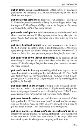 put on airs to act superior. (Informal.) ᮀ Stop putting on airs. You’re
just human like the rest of us. ᮀ Ann is always putting on airs. You’d
think she was a queen.
put one across someone to deceive or trick someone. (Informal.)
ᮀ He tried to put one across the old lady by pretending to be her long-
lost nephew. ᮀ Meg thought she’d put one across her parents by claim-
ing to spend the night at her friend’s house.
put one in one’s place to rebuke someone; to remind one of one’s
(lower) rank or station. ᮀ My employer put me in my place for crit-
icizing her. ᮀ Lady Jane put the butler in his place when he grew too
familiar.
put one’s best foot forward to prepare to do one’s best; to make
the best attempt possible to make a good impression. ᮀ When you
apply for a position, you should always put your best foot forward. ᮀ
Since you failed last time, you must put your best foot forward now.
put one’s foot down (about something) to be adamant about
something. ᮀ Ann put her foot down about what kind of car she
wanted. ᮀ She doesn’t put her foot down very often, but when she does,
she really means it.
put one’s foot in it to say something which one regrets; to say
something tactless, insulting, or hurtful. (Informal.) ᮀ When I told
Ann that her hair was more beautiful than I had ever seen it, I really
put my foot in it. It was a wig. ᮀ I put my foot in it by mistaking John’s
girlfriend for his wife.
put one’s hand to the plough to begin to do a big and impor-
tant task; to undertake a major effort. ᮀ If John would only put his
hand to the plough, he could do an excellent job of work. ᮀ You’ll never
accomplish anything if you don’t put your hand to the plough.
put one’s house in order to put one’s business or personal affairs
into good order. ᮀ There was some trouble at work and the manager
was told to put his house in order. ᮀ Every now and then, I have to
put my house in order. Then life becomes more manageable.
put one’s oar in and shove one’s oar in; stick one’s oar in to
interfere by giving unasked-for advice. (Informal.) ᮀ You don’t need
to put your oar in. I don’t need your advice. ᮀ I’m sorry. I shouldn’t
have stuck my oar in when you were arguing with your wife.
put one’s oar in
155
 