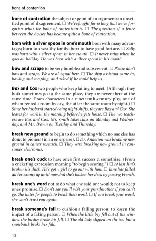 bone of contention the subject or point of an argument; an unset-
tled point of disagreement. ᮀ We’ve fought for so long that we’ve for-
gotten what the bone of contention is. ᮀ The question of a fence
between the houses has become quite a bone of contention.
born with a silver spoon in one’s mouth born with many advan-
tages; born to a wealthy family; born to have good fortune. ᮀ Sally
was born with a silver spoon in her mouth. ᮀ It never rains when he
goes on holiday. He was born with a silver spoon in his mouth.
bow and scrape to be very humble and subservient. ᮀ Please don’t
bow and scrape. We are all equal here. ᮀ The shop assistant came in,
bowing and scraping, and asked if he could help us.
Box and Cox two people who keep failing to meet. (Although they
both sometimes go to the same place, they are never there at the
same time. From characters in a nineteenth-century play, one of
whom rented a room by day, the other the same room by night.) ᮀ
Since her husband started doing night-shifts, they are Box and Cox. She
leaves for work in the morning before he gets home. ᮀ The two teach-
ers are Box and Cox. Mr. Smith takes class on Monday and Wednes-
day, and Mr. Brown on Tuesday and Thursday.
break new ground to begin to do something which no one else has
done; to pioneer (in an enterprise). ᮀ Dr. Anderson was breaking new
ground in cancer research. ᮀ They were breaking new ground in con-
sumer electronics.
break one’s duck to have one’s first success at something. (From
a cricketing expression meaning “to begin scoring.”) ᮀ At last Jim’s
broken his duck. He’s got a girl to go out with him. ᮀ Jane has failed
all her exams up until now, but she’s broken her duck by passing French.
break one’s word not to do what one said one would; not to keep
one’s promise. ᮀ Don’t say you’ll visit your grandmother if you can’t
go. She hates for people to break their word. ᮀ If you break your word,
she won’t trust you again.
break someone’s fall to cushion a falling person; to lessen the
impact of a falling person. ᮀ When the little boy fell out of the win-
dow, the bushes broke his fall. ᮀ The old lady slipped on the ice, but a
snowbank broke her fall.
bone of contention
12
 