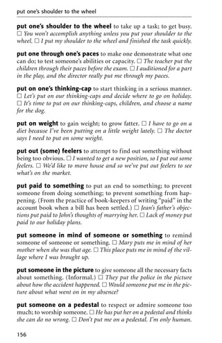 put one’s shoulder to the wheel to take up a task; to get busy.
ᮀ You won’t accomplish anything unless you put your shoulder to the
wheel. ᮀ I put my shoulder to the wheel and finished the task quickly.
put one through one’s paces to make one demonstrate what one
can do; to test someone’s abilities or capacity. ᮀ The teacher put the
children through their paces before the exam. ᮀ I auditioned for a part
in the play, and the director really put me through my paces.
put on one’s thinking-cap to start thinking in a serious manner.
ᮀ Let’s put on our thinking-caps and decide where to go on holiday.
ᮀ It’s time to put on our thinking-caps, children, and choose a name
for the dog.
put on weight to gain weight; to grow fatter. ᮀ I have to go on a
diet because I’ve been putting on a little weight lately. ᮀ The doctor
says I need to put on some weight.
put out (some) feelers to attempt to find out something without
being too obvious. ᮀ I wanted to get a new position, so I put out some
feelers. ᮀ We’d like to move house and so we’ve put out feelers to see
what’s on the market.
put paid to something to put an end to something; to prevent
someone from doing something; to prevent something from hap-
pening. (From the practice of book-keepers of writing “paid” in the
account book when a bill has been settled.) ᮀ Jean’s father’s objec-
tions put paid to John’s thoughts of marrying her. ᮀ Lack of money put
paid to our holiday plans.
put someone in mind of someone or something to remind
someone of someone or something. ᮀ Mary puts me in mind of her
mother when she was that age. ᮀ This place puts me in mind of the vil-
lage where I was brought up.
put someone in the picture to give someone all the necessary facts
about something. (Informal.) ᮀ They put the police in the picture
about how the accident happened. ᮀ Would someone put me in the pic-
ture about what went on in my absence?
put someone on a pedestal to respect or admire someone too
much; to worship someone. ᮀ He has put her on a pedestal and thinks
she can do no wrong. ᮀ Don’t put me on a pedestal. I’m only human.
put one’s shoulder to the wheel
156
 
