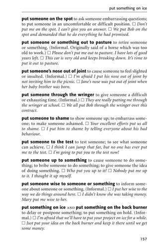 put someone on the spot to ask someone embarrassing questions;
to put someone in an uncomfortable or difficult position. ᮀ Don’t
put me on the spot. I can’t give you an answer. ᮀ We put Bob on the
spot and demanded that he do everything he had promised.
put someone or something out to pasture to retire someone
or something. (Informal. Originally said of a horse which was too
old to work.) ᮀ Please don’t put me out to pasture. I have lots of good
years left. ᮀ This car is very old and keeps breaking down. It’s time to
put it out to pasture.
put someone’s nose out of joint to cause someone to feel slighted
or insulted. (Informal.) ᮀ I’m afraid I put his nose out of joint by
not inviting him to the picnic. ᮀ Jane’s nose was put out of joint when
her baby brother was born.
put someone through the wringer to give someone a difficult
or exhausting time. (Informal.) ᮀ They are really putting me through
the wringer at school. ᮀ We all put Bob through the wringer over this
contract.
put someone to shame to show someone up; to embarrass some-
one; to make someone ashamed. ᮀ Your excellent efforts put us all
to shame. ᮀ I put him to shame by telling everyone about his bad
behaviour.
put someone to the test to test someone; to see what someone
can achieve. ᮀ I think I can jump that far, but no one has ever put
me to the test. ᮀ I’m going to put you to the test now!
put someone up to something to cause someone to do some-
thing; to bribe someone to do something; to give someone the idea
of doing something. ᮀ Who put you up to it? ᮀ Nobody put me up
to it. I thought it up myself.
put someone wise to someone or something to inform some-
one about someone or something. (Informal.) ᮀ I put her wise to the
way we do things around here. ᮀ I didn’t know she was taking money.
Mary put me wise to her.
put something on ice and put something on the back burner
to delay or postpone something; to put something on hold. (Infor-
mal.) ᮀ I’m afraid that we’ll have to put your project on ice for a while.
ᮀ Just put your idea on the back burner and keep it there until we get
some money.
put something on ice
157
 