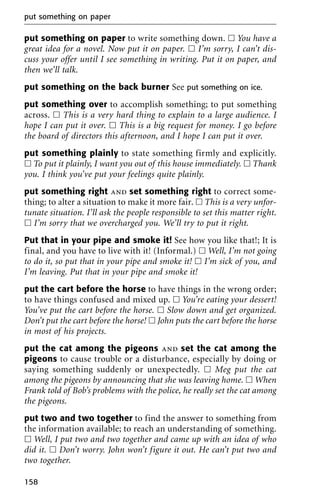 put something on paper to write something down. ᮀ You have a
great idea for a novel. Now put it on paper. ᮀ I’m sorry, I can’t dis-
cuss your offer until I see something in writing. Put it on paper, and
then we’ll talk.
put something on the back burner See put something on ice.
put something over to accomplish something; to put something
across. ᮀ This is a very hard thing to explain to a large audience. I
hope I can put it over. ᮀ This is a big request for money. I go before
the board of directors this afternoon, and I hope I can put it over.
put something plainly to state something firmly and explicitly.
ᮀ To put it plainly, I want you out of this house immediately. ᮀ Thank
you. I think you’ve put your feelings quite plainly.
put something right and set something right to correct some-
thing; to alter a situation to make it more fair. ᮀ This is a very unfor-
tunate situation. I’ll ask the people responsible to set this matter right.
ᮀ I’m sorry that we overcharged you. We’ll try to put it right.
Put that in your pipe and smoke it! See how you like that!; It is
final, and you have to live with it! (Informal.) ᮀ Well, I’m not going
to do it, so put that in your pipe and smoke it! ᮀ I’m sick of you, and
I’m leaving. Put that in your pipe and smoke it!
put the cart before the horse to have things in the wrong order;
to have things confused and mixed up. ᮀ You’re eating your dessert!
You’ve put the cart before the horse. ᮀ Slow down and get organized.
Don’t put the cart before the horse! ᮀ John puts the cart before the horse
in most of his projects.
put the cat among the pigeons and set the cat among the
pigeons to cause trouble or a disturbance, especially by doing or
saying something suddenly or unexpectedly. ᮀ Meg put the cat
among the pigeons by announcing that she was leaving home. ᮀ When
Frank told of Bob’s problems with the police, he really set the cat among
the pigeons.
put two and two together to find the answer to something from
the information available; to reach an understanding of something.
ᮀ Well, I put two and two together and came up with an idea of who
did it. ᮀ Don’t worry. John won’t figure it out. He can’t put two and
two together.
put something on paper
158
 