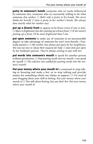putty in someone’s hands [someone who is] easily influenced
by someone else; [someone who is] excessively willing to do what
someone else wishes. ᮀ Bob’s wife is putty in his hands. She never
thinks for herself. ᮀ Jane is putty in her mother’s hands. She always
does exactly what her mother says.
put up a (brave) front to appear to be brave (even if one is not).
ᮀ Mary is frightened, but she’s putting up a brave front. ᮀ If she weren’t
putting up a front, I’d be more frightened than I am.
put upon someone to make use of someone to an unreasonable
degree; to take advantage of someone for one’s own benefit. (Typ-
ically passive.) ᮀ My mother was always put upon by her neighbours.
She was too nice to refuse their requests for help. ᮀ Jane feels put upon
by her husband’s parents. They’re always coming to stay with her.
put words into someone’s mouth to speak for another person
without permission. ᮀ Stop putting words into my mouth. I can speak
for myself. ᮀ The solicitor was scolded for putting words into the wit-
ness’s mouth.
Put your money where your mouth is! a command to stop talk-
ing or boasting and make a bet, or to stop talking and provide
money for something which one claims to support. ᮀ I’m tired of
your bragging about your skill at betting. Put your money where your
mouth is! ᮀ You talk about betting, but you don’t bet. Put your money
where your mouth is!
Put your money where your mouth is!
159
 