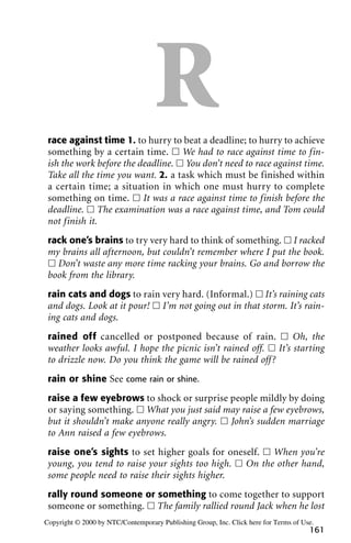 Rrace against time 1. to hurry to beat a deadline; to hurry to achieve
something by a certain time. ᮀ We had to race against time to fin-
ish the work before the deadline. ᮀ You don’t need to race against time.
Take all the time you want. 2. a task which must be finished within
a certain time; a situation in which one must hurry to complete
something on time. ᮀ It was a race against time to finish before the
deadline. ᮀ The examination was a race against time, and Tom could
not finish it.
rack one’s brains to try very hard to think of something. ᮀ I racked
my brains all afternoon, but couldn’t remember where I put the book.
ᮀ Don’t waste any more time racking your brains. Go and borrow the
book from the library.
rain cats and dogs to rain very hard. (Informal.) ᮀ It’s raining cats
and dogs. Look at it pour! ᮀ I’m not going out in that storm. It’s rain-
ing cats and dogs.
rained off cancelled or postponed because of rain. ᮀ Oh, the
weather looks awful. I hope the picnic isn’t rained off. ᮀ It’s starting
to drizzle now. Do you think the game will be rained off?
rain or shine See come rain or shine.
raise a few eyebrows to shock or surprise people mildly by doing
or saying something. ᮀ What you just said may raise a few eyebrows,
but it shouldn’t make anyone really angry. ᮀ John’s sudden marriage
to Ann raised a few eyebrows.
raise one’s sights to set higher goals for oneself. ᮀ When you’re
young, you tend to raise your sights too high. ᮀ On the other hand,
some people need to raise their sights higher.
rally round someone or something to come together to support
someone or something. ᮀ The family rallied round Jack when he lost
161
Copyright © 2000 by NTC/Contemporary Publishing Group, Inc. Click here for Terms of Use.
 