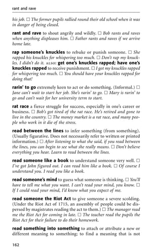 his job. ᮀ The former pupils rallied round their old school when it was
in danger of being closed.
rant and rave to shout angrily and wildly. ᮀ Bob rants and raves
when anything displeases him. ᮀ Father rants and raves if we arrive
home late.
rap someone’s knuckles to rebuke or punish someone. ᮀ She
rapped his knuckles for whispering too much. ᮀ Don’t rap my knuck-
les. I didn’t do it. also: get one’s knuckles rapped; have one’s
knuckles rapped to receive punishment. ᮀ I got my knuckles rapped
for whispering too much. ᮀ You should have your knuckles rapped for
doing that!
rarin’ to go extremely keen to act or do something. (Informal.) ᮀ
Jane can’t wait to start her job. She’s rarin’ to go. ᮀ Mary is rarin’ to
go and can’t wait for her university term to start.
rat race a fierce struggle for success, especially in one’s career or
business. ᮀ Bob’s got tired of the rat race. He’s retired and gone to
live in the country. ᮀ The money market is a rat race, and many peo-
ple who work in it die of the stress.
read between the lines to infer something (from something).
(Usually figurative. Does not necessarily refer to written or printed
information.) ᮀ After listening to what she said, if you read between
the lines, you can begin to see what she really means. ᮀ Don’t believe
everything you hear. Learn to read between the lines.
read someone like a book to understand someone very well. ᮀ
I’ve got John figured out. I can read him like a book. ᮀ Of course I
understand you. I read you like a book.
read someone’s mind to guess what someone is thinking. ᮀ You’ll
have to tell me what you want. I can’t read your mind, you know. ᮀ
If I could read your mind, I’d know what you expect of me.
read someone the Riot Act to give someone a severe scolding.
(Under the Riot Act of 1715, an assembly of people could be dis-
persed by magistrates reading the act to them.) ᮀ The manager read
me the Riot Act for coming in late. ᮀ The teacher read the pupils the
Riot Act for their failure to do their homework.
read something into something to attach or attribute a new or
different meaning to something; to find a meaning that is not
rant and rave
162
 
