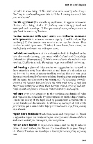 intended in something. ᮀ This statement means exactly what it says.
Don’t try to read anything else into it. ᮀ Am I reading too much into
your comments?
rear its ugly head [for something unpleasant] to appear or become
obvious after lying hidden. ᮀ Jealousy reared its ugly head and
destroyed their marriage. ᮀ The question of money always rears its
ugly head in matters of business.
receive someone with open arms and welcome someone
with open arms to welcome someone eagerly. (Used literally or fig-
uratively.) ᮀ I’m certain they wanted us to stay for dinner. They
received us with open arms. ᮀ When I came home from school, the
whole family welcomed me with open arms.
redbrick university one of the universities built in England in the
late nineteenth century, contrasted with Oxford and Cambridge
Universities. (Derogatory.) ᮀ John’s tutor ridicules the redbrick uni-
versities. ᮀ Alice is a snob. She refuses to go to a redbrick university.
red herring a piece of information or suggestion introduced to
draw attention away from the truth or real facts of a situation. (A
red herring is a type of strong-smelling smoked fish that was once
drawn across the trail of scent to mislead hunting dogs and put them
off the scent. See also draw a red herring.) ᮀ The detectives were fol-
lowing a red herring, but they’re on the right track now. ᮀ Jack and
Mary were hoping to confuse their parents with a series of red her-
rings so that the parents wouldn’t realize that they had eloped.
red tape over-strict attention to the wording and details of rules
and regulations, especially by government or public departments.
(From the colour of the tape used by government departments to
tie up bundles of documents.) ᮀ Because of red tape, it took weeks
for Frank to get a visa. ᮀ Red tape prevented Jack’s wife from joining
him abroad.
regain one’s composure to become calm and composed. ᮀ I found
it difficult to regain my composure after the argument. ᮀ Here, sit down
and relax so that you can regain your composure.
rest on one’s laurels to enjoy one’s success and not try to achieve
more. ᮀ Don’t rest on your laurels. Try to continue to do great things!
ᮀ I think I’ll rest on my laurels for a time before attempting anything
new.
rest on one’s laurels
163
 