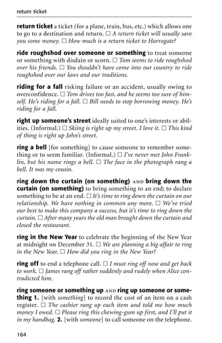 return ticket a ticket (for a plane, train, bus, etc.) which allows one
to go to a destination and return. ᮀ A return ticket will usually save
you some money. ᮀ How much is a return ticket to Harrogate?
ride roughshod over someone or something to treat someone
or something with disdain or scorn. ᮀ Tom seems to ride roughshod
over his friends. ᮀ You shouldn’t have come into our country to ride
roughshod over our laws and our traditions.
riding for a fall risking failure or an accident, usually owing to
overconfidence. ᮀ Tom drives too fast, and he seems too sure of him-
self. He’s riding for a fall. ᮀ Bill needs to stop borrowing money. He’s
riding for a fall.
right up someone’s street ideally suited to one’s interests or abil-
ities. (Informal.) ᮀ Skiing is right up my street. I love it. ᮀ This kind
of thing is right up John’s street.
ring a bell [for something] to cause someone to remember some-
thing or to seem familiar. (Informal.) ᮀ I’ve never met John Frank-
lin, but his name rings a bell. ᮀ The face in the photograph rang a
bell. It was my cousin.
ring down the curtain (on something) and bring down the
curtain (on something) to bring something to an end; to declare
something to be at an end. ᮀ It’s time to ring down the curtain on our
relationship. We have nothing in common any more. ᮀ We’ve tried
our best to make this company a success, but it’s time to ring down the
curtain. ᮀ After many years the old man brought down the curtain and
closed the restaurant.
ring in the New Year to celebrate the beginning of the New Year
at midnight on December 31. ᮀ We are planning a big affair to ring
in the New Year. ᮀ How did you ring in the New Year?
ring off to end a telephone call. ᮀ I must ring off now and get back
to work. ᮀ James rang off rather suddenly and rudely when Alice con-
tradicted him.
ring someone or something up and ring up someone or some-
thing 1. [with something] to record the cost of an item on a cash
register. ᮀ The cashier rang up each item and told me how much
money I owed. ᮀ Please ring this chewing-gum up first, and I’ll put it
in my handbag. 2. [with someone] to call someone on the telephone.
return ticket
164
 
