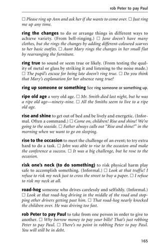 ᮀ Please ring up Ann and ask her if she wants to come over. ᮀ Just ring
me up any time.
ring the changes to do or arrange things in different ways to
achieve variety. (From bell-ringing.) ᮀ Jane doesn’t have many
clothes, but she rings the changes by adding different-coloured scarves
to her basic outfits. ᮀ Aunt Mary rings the changes in her small flat
by rearranging the furniture.
ring true to sound or seem true or likely. (From testing the qual-
ity of metal or glass by striking it and listening to the noise made.)
ᮀ The pupil’s excuse for being late doesn’t ring true. ᮀ Do you think
that Mary’s explanation for her absence rang true?
ring up someone or something See ring someone or something up.
ripe old age a very old age. ᮀ Mr. Smith died last night, but he was
a ripe old age—ninety-nine. ᮀ All the Smiths seem to live to a ripe
old age.
rise and shine to get out of bed and be lively and energetic. (Infor-
mal. Often a command.) ᮀ Come on, children! Rise and shine! We’re
going to the seaside. ᮀ Father always calls out “Rise and shine!” in the
morning when we want to go on sleeping.
rise to the occasion to meet the challenge of an event; to try extra
hard to do a task. ᮀ John was able to rise to the occasion and make
the conference a success. ᮀ It was a big challenge, but he rose to the
occasion.
risk one’s neck (to do something) to risk physical harm play
safe to accomplish something. (Informal.) ᮀ Look at that traffic! I
refuse to risk my neck just to cross the street to buy a paper. ᮀ I refuse
to risk my neck at all.
road-hog someone who drives carelessly and selfishly. (Informal.)
ᮀ Look at that road-hog driving in the middle of the road and stop-
ping other drivers getting past him. ᮀ That road-hog nearly knocked
the children over. He was driving too fast.
rob Peter to pay Paul to take from one person in order to give to
another. ᮀ Why borrow money to pay your bills? That’s just robbing
Peter to pay Paul. ᮀ There’s no point in robbing Peter to pay Paul.
You will still be in debt.
rob Peter to pay Paul
165
 