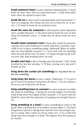 break someone’s heart to cause someone emotional pain. ᮀ It just
broke my heart when Tom ran away from home. ᮀ Sally broke John’s
heart when she refused to marry him.
break the ice to start social communication and conversation. ᮀ
Tom is so outgoing. He’s always the first one to break the ice at par-
ties. ᮀ It’s hard to break the ice at formal events.
break the news (to someone) to tell someone some important
news, usually bad news. ᮀ The doctor had to break the news to Jane
about her husband’s cancer. ᮀ I hope that the doctor broke the news
gently.
breathe down someone’s neck to keep close watch on someone,
causing worry and irritation; to watch someone’s activities, espe-
cially to try to hurry something along. (Informal. Refers to stand-
ing very close behind a person.) ᮀ I can’t work with you breathing
down my neck all the time. Go away. ᮀ I will get through my life with-
out your help. Stop breathing down my neck.
breathe one’s last to die; to breathe one’s last breath. ᮀ Mrs. Smith
breathed her last this morning. ᮀ I’ll keep running every day until I
breathe my last.
bring down the curtain (on something) See ring down the cur-
tain (on something).
bring home the bacon to earn a salary. (Informal.) ᮀ I’ve got to
get to work if I’m going to bring home the bacon. ᮀ Go out and get a
job so you can bring home the bacon.
bring something home to someone to cause someone to realize
the truth of something. ᮀ Seeing the starving refugees on television
really brings home the tragedy of their situation. ᮀ It wasn’t until she
failed her exam that the importance of studying was brought home to
her.
bring something to a head to cause something to come to the
point when a decision has to be made or action taken. ᮀ The latest
disagreement between management and the union has brought mat-
ters to a head. There will be an all-out strike now. ᮀ It’s a relief that
things have been brought to a head. The disputes have been going on
for months.
bring something to a head
13
 