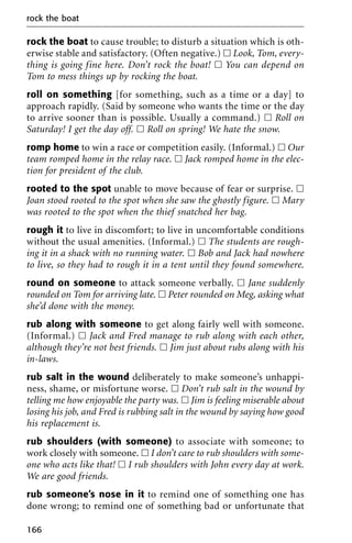 rock the boat to cause trouble; to disturb a situation which is oth-
erwise stable and satisfactory. (Often negative.) ᮀ Look, Tom, every-
thing is going fine here. Don’t rock the boat! ᮀ You can depend on
Tom to mess things up by rocking the boat.
roll on something [for something, such as a time or a day] to
approach rapidly. (Said by someone who wants the time or the day
to arrive sooner than is possible. Usually a command.) ᮀ Roll on
Saturday! I get the day off. ᮀ Roll on spring! We hate the snow.
romp home to win a race or competition easily. (Informal.) ᮀ Our
team romped home in the relay race. ᮀ Jack romped home in the elec-
tion for president of the club.
rooted to the spot unable to move because of fear or surprise. ᮀ
Joan stood rooted to the spot when she saw the ghostly figure. ᮀ Mary
was rooted to the spot when the thief snatched her bag.
rough it to live in discomfort; to live in uncomfortable conditions
without the usual amenities. (Informal.) ᮀ The students are rough-
ing it in a shack with no running water. ᮀ Bob and Jack had nowhere
to live, so they had to rough it in a tent until they found somewhere.
round on someone to attack someone verbally. ᮀ Jane suddenly
rounded on Tom for arriving late. ᮀ Peter rounded on Meg, asking what
she’d done with the money.
rub along with someone to get along fairly well with someone.
(Informal.) ᮀ Jack and Fred manage to rub along with each other,
although they’re not best friends. ᮀ Jim just about rubs along with his
in-laws.
rub salt in the wound deliberately to make someone’s unhappi-
ness, shame, or misfortune worse. ᮀ Don’t rub salt in the wound by
telling me how enjoyable the party was. ᮀ Jim is feeling miserable about
losing his job, and Fred is rubbing salt in the wound by saying how good
his replacement is.
rub shoulders (with someone) to associate with someone; to
work closely with someone. ᮀ I don’t care to rub shoulders with some-
one who acts like that! ᮀ I rub shoulders with John every day at work.
We are good friends.
rub someone’s nose in it to remind one of something one has
done wrong; to remind one of something bad or unfortunate that
rock the boat
166
 