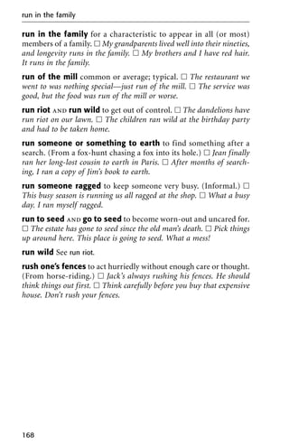 run in the family for a characteristic to appear in all (or most)
members of a family. ᮀ My grandparents lived well into their nineties,
and longevity runs in the family. ᮀ My brothers and I have red hair.
It runs in the family.
run of the mill common or average; typical. ᮀ The restaurant we
went to was nothing special—just run of the mill. ᮀ The service was
good, but the food was run of the mill or worse.
run riot and run wild to get out of control. ᮀ The dandelions have
run riot on our lawn. ᮀ The children ran wild at the birthday party
and had to be taken home.
run someone or something to earth to find something after a
search. (From a fox-hunt chasing a fox into its hole.) ᮀ Jean finally
ran her long-lost cousin to earth in Paris. ᮀ After months of search-
ing, I ran a copy of Jim’s book to earth.
run someone ragged to keep someone very busy. (Informal.) ᮀ
This busy season is running us all ragged at the shop. ᮀ What a busy
day. I ran myself ragged.
run to seed and go to seed to become worn-out and uncared for.
ᮀ The estate has gone to seed since the old man’s death. ᮀ Pick things
up around here. This place is going to seed. What a mess!
run wild See run riot.
rush one’s fences to act hurriedly without enough care or thought.
(From horse-riding.) ᮀ Jack’s always rushing his fences. He should
think things out first. ᮀ Think carefully before you buy that expensive
house. Don’t rush your fences.
run in the family
168
 