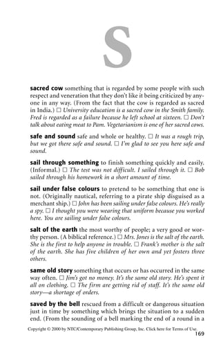 Ssacred cow something that is regarded by some people with such
respect and veneration that they don’t like it being criticized by any-
one in any way. (From the fact that the cow is regarded as sacred
in India.) ᮀ University education is a sacred cow in the Smith family.
Fred is regarded as a failure because he left school at sixteen. ᮀ Don’t
talk about eating meat to Pam. Vegetarianism is one of her sacred cows.
safe and sound safe and whole or healthy. ᮀ It was a rough trip,
but we got there safe and sound. ᮀ I’m glad to see you here safe and
sound.
sail through something to finish something quickly and easily.
(Informal.) ᮀ The test was not difficult. I sailed through it. ᮀ Bob
sailed through his homework in a short amount of time.
sail under false colours to pretend to be something that one is
not. (Originally nautical, referring to a pirate ship disguised as a
merchant ship.) ᮀ John has been sailing under false colours. He’s really
a spy. ᮀ I thought you were wearing that uniform because you worked
here. You are sailing under false colours.
salt of the earth the most worthy of people; a very good or wor-
thy person. (A biblical reference.) ᮀ Mrs. Jones is the salt of the earth.
She is the first to help anyone in trouble. ᮀ Frank’s mother is the salt
of the earth. She has five children of her own and yet fosters three
others.
same old story something that occurs or has occurred in the same
way often. ᮀ Jim’s got no money. It’s the same old story. He’s spent it
all on clothing. ᮀ The firm are getting rid of staff. It’s the same old
story—a shortage of orders.
saved by the bell rescued from a difficult or dangerous situation
just in time by something which brings the situation to a sudden
end. (From the sounding of a bell marking the end of a round in a
169
Copyright © 2000 by NTC/Contemporary Publishing Group, Inc. Click here for Terms of Use.
 